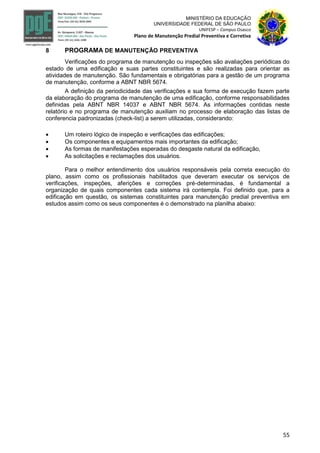 55
MINISTÉRIO DA EDUCAÇÃO
UNIVERSIDADE FEDERAL DE SÃO PAULO
UNIFESP – Campus Osasco
Plano de Manutenção Predial Preventiva e Corretiva
8 PROGRAMA DE MANUTENÇÃO PREVENTIVA
Verificações do programa de manutenção ou inspeções são avaliações periódicas do
estado de uma edificação e suas partes constituintes e são realizadas para orientar as
atividades de manutenção. São fundamentais e obrigatórias para a gestão de um programa
de manutenção, conforme a ABNT NBR 5674.
A definição da periodicidade das verificações e sua forma de execução fazem parte
da elaboração do programa de manutenção de uma edificação, conforme responsabilidades
definidas pela ABNT NBR 14037 e ABNT NBR 5674. As informações contidas neste
relatório e no programa de manutenção auxiliam no processo de elaboração das listas de
conferencia padronizadas (check-list) a serem utilizadas, considerando:
 Um roteiro lógico de inspeção e verificações das edificações;
 Os componentes e equipamentos mais importantes da edificação;
 As formas de manifestações esperadas do desgaste natural da edificação,
 As solicitações e reclamações dos usuários.
Para o melhor entendimento dos usuários responsáveis pela correta execução do
plano, assim como os profissionais habilitados que deveram executar os serviços de
verificações, inspeções, aferições e correções pré-determinadas, é fundamental a
organização de quais componentes cada sistema irá contempla. Foi definido que, para a
edificação em questão, os sistemas constituintes para manutenção predial preventiva em
estudos assim como os seus componentes é o demonstrado na planilha abaixo:
 