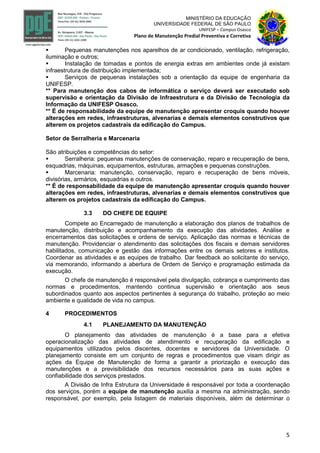5
MINISTÉRIO DA EDUCAÇÃO
UNIVERSIDADE FEDERAL DE SÃO PAULO
UNIFESP – Campus Osasco
Plano de Manutenção Predial Preventiva e Corretiva
 Pequenas manutenções nos aparelhos de ar condicionado, ventilação, refrigeração,
iluminação e outros;
 Instalação de tomadas e pontos de energia extras em ambientes onde já existam
infraestrutura de distribuição implementada;
 Serviços de pequenas instalações sob a orientação da equipe de engenharia da
UNIFESP.
** Para manutenção dos cabos de informática o serviço deverá ser executado sob
supervisão e orientação da Divisão de Infraestrutura e da Divisão de Tecnologia da
Informação da UNIFESP Osasco.
** É de responsabilidade da equipe de manutenção apresentar croquis quando houver
alterações em redes, infraestruturas, alvenarias e demais elementos construtivos que
alterem os projetos cadastrais da edificação do Campus.
Setor de Serralheria e Marcenaria
São atribuições e competências do setor:
 Serralheria: pequenas manutenções de conservação, reparo e recuperação de bens,
esquadrias, máquinas, equipamentos, estruturas, armações e pequenas construções.
 Marcenaria: manutenção, conservação, reparo e recuperação de bens móveis,
divisórias, armários, esquadrias e outros.
** É de responsabilidade da equipe de manutenção apresentar croquis quando houver
alterações em redes, infraestruturas, alvenarias e demais elementos construtivos que
alterem os projetos cadastrais da edificação do Campus.
3.3 DO CHEFE DE EQUIPE
Compete ao Encarregado de manutenção a elaboração dos planos de trabalhos de
manutenção, distribuição e acompanhamento da execução das atividades. Análise e
encerramentos das solicitações e ordens de serviço. Aplicação das normas e técnicas de
manutenção. Providenciar o atendimento das solicitações dos fiscais e demais servidores
habilitados, comunicação e gestão das informações entre os demais setores e institutos.
Coordenar as atividades e as equipes de trabalho. Dar feedback ao solicitante do serviço,
via memorando, informando a abertura de Ordem de Serviço e programação estimada da
execução.
O chefe de manutenção é responsável pela divulgação, cobrança e cumprimento das
normas e procedimentos, mantendo continua supervisão e orientação aos seus
subordinados quanto aos aspectos pertinentes à segurança do trabalho, proteção ao meio
ambiente e qualidade de vida no campus.
4 PROCEDIMENTOS
4.1 PLANEJAMENTO DA MANUTENÇÃO
O planejamento das atividades de manutenção é a base para a efetiva
operacionalização das atividades de atendimento e recuperação da edificação e
equipamentos utilizados pelos discentes, docentes e servidores da Universidade. O
planejamento consiste em um conjunto de regras e procedimentos que visam dirigir as
ações da Equipe de Manutenção de forma a garantir a priorização e execução das
manutenções e a previsibilidade dos recursos necessários para as suas ações e
confiabilidade dos serviços prestados.
A Divisão de Infra Estrutura da Universidade é responsável por toda a coordenação
dos serviços, porém a equipe de manutenção auxilia a mesma na administração, sendo
responsável, por exemplo, pela listagem de materiais disponíveis, além de determinar o
 