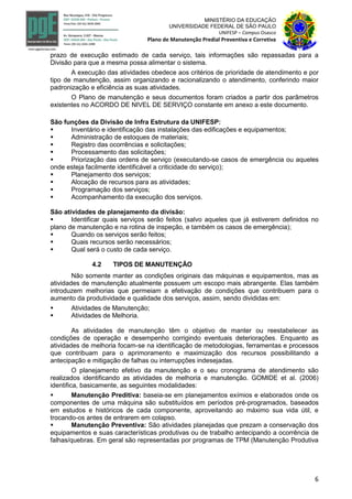 6
MINISTÉRIO DA EDUCAÇÃO
UNIVERSIDADE FEDERAL DE SÃO PAULO
UNIFESP – Campus Osasco
Plano de Manutenção Predial Preventiva e Corretiva
prazo de execução estimado de cada serviço, tais informações são repassadas para a
Divisão para que a mesma possa alimentar o sistema.
A execução das atividades obedece aos critérios de prioridade de atendimento e por
tipo de manutenção, assim organizando e racionalizando o atendimento, conferindo maior
padronização e eficiência as suas atividades.
O Plano de manutenção e seus documentos foram criados a partir dos parâmetros
existentes no ACORDO DE NIVEL DE SERVIÇO constante em anexo a este documento.
São funções da Divisão de Infra Estrutura da UNIFESP:
 Inventário e identificação das instalações das edificações e equipamentos;
 Administração de estoques de materiais;
 Registro das ocorrências e solicitações;
 Processamento das solicitações;
 Priorização das ordens de serviço (executando-se casos de emergência ou aqueles
onde esteja facilmente identificável a criticidade do serviço);
 Planejamento dos serviços;
 Alocação de recursos para as atividades;
 Programação dos serviços;
 Acompanhamento da execução dos serviços.
São atividades de planejamento da divisão:
 Identificar quais serviços serão feitos (salvo aqueles que já estiverem definidos no
plano de manutenção e na rotina de inspeção, e também os casos de emergência);
 Quando os serviços serão feitos;
 Quais recursos serão necessários;
 Qual será o custo de cada serviço.
4.2 TIPOS DE MANUTENÇÃO
Não somente manter as condições originais das máquinas e equipamentos, mas as
atividades de manutenção atualmente possuem um escopo mais abrangente. Elas também
introduzem melhorias que permeiam a efetivação de condições que contribuem para o
aumento da produtividade e qualidade dos serviços, assim, sendo divididas em:
 Atividades de Manutenção;
 Atividades de Melhoria.
As atividades de manutenção têm o objetivo de manter ou reestabelecer as
condições de operação e desempenho corrigindo eventuais deteriorações. Enquanto as
atividades de melhoria focam-se na identificação de metodologias, ferramentas e processos
que contribuam para o aprimoramento e maximização dos recursos possibilitando a
antecipação e mitigação de falhas ou interrupções indesejadas.
O planejamento efetivo da manutenção e o seu cronograma de atendimento são
realizados identificando as atividades de melhoria e manutenção. GOMIDE et al. (2006)
identifica, basicamente, as seguintes modalidades:
 Manutenção Preditiva: baseia-se em planejamentos exímios e elaborados onde os
componentes de uma máquina são substituídos em períodos pré-programados, baseados
em estudos e históricos de cada componente, aproveitando ao máximo sua vida útil, e
trocando-os antes de entrarem em colapso.
 Manutenção Preventiva: São atividades planejadas que prezam a conservação dos
equipamentos e suas características produtivas ou de trabalho antecipando a ocorrência de
falhas/quebras. Em geral são representadas por programas de TPM (Manutenção Produtiva
 