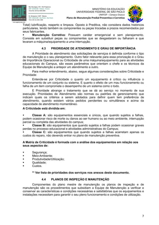 7
MINISTÉRIO DA EDUCAÇÃO
UNIVERSIDADE FEDERAL DE SÃO PAULO
UNIFESP – Campus Osasco
Plano de Manutenção Predial Preventiva e Corretiva
Total) lubrificação, reaperto e limpeza. Oposto à Preditiva, não considera dados históricos
particulares, tendo também os componentes ou peças trocadas a prazos recomendados por
seus fabricantes.
 Manutenção Corretiva: Possuem caráter emergencial e sem planejamento.
Consiste em substituir peças ou componentes que se desgastaram ou falharam e que
levaram a máquina/equipamento a uma interrupção.
4.3 PRIORIDADE DE ATENDIMENTO E GRAU DE IMPORTÂNCIA
A Prioridade de atendimento das solicitações de serviços é definida conforme o tipo
de manutenção e o seu planejamento. Outro fator relevante para essa priorização é o Grau
de Importância Operacional ou Criticidade de uma máquina/equipamento para as atividades
educacionais do Campus, são esses parâmetros que orientam o chefe e os técnicos da
Equipe de Manutenção a antepor um atendimento a outro.
Para melhor entendimento, abaixo, segue algumas considerações sobre Criticidade e
Prioridade:
Entende-se por Criticidade o quanto um equipamento é crítico ou influência o
funcionamento de um conjunto ou sistema. E quanto o efeito de um mau funcionamento ou
falha de um item compromete o desempenho de um sistema como o todo.
E Prioridade abrange o tratamento que se dá ao serviço no momento de sua
execução. Prioridades de Atendimento são normas ou padrões de gerenciamento que
indicam quais os critérios a serem adotados para definir quem tem preferência de
atendimento, quando existem vários pedidos pendentes ou simultâneos e acima da
capacidade de atendimento momentâneo.
A Criticidade está dividida em:
 Classe A: são equipamentos essenciais e únicos, que quando sujeitos a falhas,
podem ocasionar risco de morte ou danos ao ser humano ou ao meio ambiente, interrupção
parcial ou completa das atividades do campus;
 Classe B: são equipamentos que quando sujeitos a falhas podem ocasionar graves
perdas no processo educacional e atividades administrativas do Campus;
 Classe C: são equipamentos que quando sujeitos a falhas acarretam apenas os
custos do reparo, não devendo entrar no plano de manutenção preventiva.
A Matriz de Criticidade é formada com a análise dos equipamentos em relação aos
seus aspectos de:
 Segurança;
 Meio-Ambiente;
 Produtividade/Utilização;
 Qualidade;
 Custos.
** Ver lista de prioridades dos serviços nos anexos deste documento.
4.4 PLANOS DE INSPEÇÃO E MANUTENÇÃO
Componentes do plano mestre de manutenção os planos de inspeção e de
manutenção são os procedimentos que subsidiam a Equipe de Manutenção a verificar e
conservar as características e condições necessárias e satisfatórias que os equipamentos e
instalações necessitam para garantir o seu pleno funcionamento e condições de utilização.
 