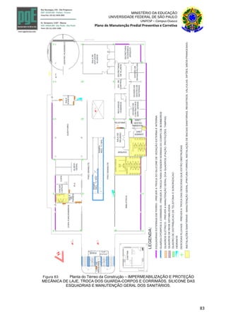 83
MINISTÉRIO DA EDUCAÇÃO
UNIVERSIDADE FEDERAL DE SÃO PAULO
UNIFESP – Campus Osasco
Plano de Manutenção Predial Preventiva e Corretiva
SANITARIO
MASCULINOFEMININO
SANITARIOS
MASC.FEM.
W.C.
COPAFUNCIONÁRIOS
SALA
R.U.
VEST.
RAMPA
INCL.11,16%
SOBE
BIBLIOTECA
AUDITORIO
CENTROACADEMICO
BOMBEIRO
PROJECAODO1PAVIMENTO0
CASADE
MAQUINAS
SOBE
SOBE
SOBE
PISOGRANILITE
INCL.11,16%
RAMPA
PROJECAODAABERTURADO1-PAVTO
+17.0
00.0
+17.0
N.PATIO
JARDIM
JARDIM
COPA
SALA
ESQUADRIASEXTERNASEMFERRO-PREVERATROCADOSILICONEDEVEDAÇÃOEXTERNAEINTERNA
INSTALAÇÕESSANITÁRIAS-MANUTENÇÃOGERAL(PINTURAFORROS,INSTALAÇÃODEBACIASSANITÁRIAS,REGISTROS,VÁLVULAS,SIFÕES,MÃOS-FRANCESAS)
LEGENDA:
GUARDA-CPORPOSECORRIMÃOS-PREVERATROCAPARAATENDERNORMASDOCORPODEBOMBEIROS
QUADROSELÉTRICO-PREVERAMANUTENÇÃOGERALDOAQUADROS(FIAÇÃO,PROTEÇÕES,TAMPAS)
DESCIDASPLUVIAIS-PREVERATROCADASDESCIDASQUEESTÃOOBSTRUÍDAS
PISOGRANILITE
DE
PAINÉIS
A B
E
F
G
H
C
D
QUADROSDEREDEESTABILIZADA
QUADRODEDISTRIBUICAODETELEFONIAESONORIZACAO
HIDRANTE
ENCAR.
LIMPEZA
ALMOX.
GERAL
SALADE
ESTUDOS
ALUNOS
DIRET.
ADMINIST.DIVISÃODE
GESTÃODE
MATERIAIS
SECRETARIA
ACADEMICA
ARQUIVO
SECRETARIA
DEALUNOS
TELEFONIA
SALADE
REUNIÃO
ARQUIVO
DIV.DE
CONTROL.
DIRET.
GESTÃO
AMBIENTAL
DIVISÃODE
INFRAESTRUTURA
DIVISÃODE
CONTRATOSE
SERV.GERAIS
RECURSOS
HUMANOS
CANTINA
GÁS
XEROX
LOJA
ATLÉTICA
Figura 83: Planta do Térreo da Construção – IMPERMEABILIZAÇÃO E PROTEÇÃO
MECÂNICA DE LAJE, TROCA DOS GUARDA-CORPOS E CORRIMÃOS, SILICONE DAS
ESQUADRIAS E MANUTENÇÃO GERAL DOS SANITÁRIOS.
 