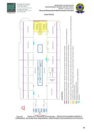 85
MINISTÉRIO DA EDUCAÇÃO
UNIVERSIDADE FEDERAL DE SÃO PAULO
UNIFESP – Campus Osasco
Plano de Manutenção Predial Preventiva e Corretiva
SANITÁRIOS.
CASA
DEMAQ.
SALADEAULA
SALADEAULA
ATLÉTICA
SALADEAULASALADEAULASALADEAULA
LABORATÓRIO212
SOBE
SOBE
INCL.10,3%
RAMPA
SOBE
SOBE
DESCE
CIRCULAÇÃO
CIRCULAÇÃO
I.SANITÁRIA
I.SANITÁRIA+787.0
2°pavimento
ESQUADRIASEXTERNASEMFERRO-PREVERATROCADOSILICONEDEVEDAÇÃOEXTERNAEINTERNA
INSTALAÇÕESSANITÁRIAS-MANUTENÇÃOGERAL(PINTURAFORROS,INSTALAÇÃODEBACIASSANITÁRIAS,REGISTROS,VÁLVULAS,SIFÕES,MÃOS-FRANCESAS)
LEGENDA:
GUARDA-CPORPOSECORRIMÃOS-PREVERATROCAPARAATENDERNORMASDOCORPODEBOMBEIROS
QUADROSELÉTRICO-PREVERAMANUTENÇÃOGERALDOAQUADROS(FIAÇÃO,PROTEÇÕES,TAMPAS)
A B
QUADROSDEREDEESTABILIZADA
QUADRODEDISTRIBUICAODETELEFONIAESONORIZACAO
HIDRANTE
ESQUADRIASEXTERNASEMFERRO-PREVERATROCADOSILICONEDEVEDAÇÃOEXTERNAEINTERNA+TROCARVIDROSQUEBRADOS
LABORATÓRIO210LABORATÓRIO208
QUADROELÉTRICO
QGBT208
LABORAT.
MQUANT
QUADROELÉTRICO
QGBTOpSe
QUADROELÉTRICO
QGBT210
QUADROELÉTRICO
QGBT212
QUADROELÉTRICO
QGBT2AC
QUADROELÉTRICO
QGBT21
QUADROSELÉTRICONOVOS
ALMOXARIFADOTI
CONVIVÊNCIA
TAE's
SALADEAULASALADEAULASALADEAULA
Figura 85: Planta do 2° Pavimento da Construção – TROCA DOS GUARDA-CORPOS E
CORRIMÃOS, SILICONE DAS ESQUADRIAS, MANUTENÇÃO DOS QUADROS ELÉTRICOS E
 