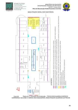 86
MINISTÉRIO DA EDUCAÇÃO
UNIVERSIDADE FEDERAL DE SÃO PAULO
UNIFESP – Campus Osasco
Plano de Manutenção Predial Preventiva e Corretiva
MANUTENÇÃO GERAL DOS SANITÁRIOS.
CASA
DEMAQ.
DESCE
SOBE
INCL.10,3%
RAMPA
SOBE
SOBE
DESCE
3°pavimento
+1157.0
CIRCULAÇÃO
CIRCULAÇÃO
I.SANITÁRIA
I.SANITÁRIA
ESQUADRIASEXTERNASEMFERRO-PREVERATROCADOSILICONEDEVEDAÇÃOEXTERNAEINTERNA
INSTALAÇÕESSANITÁRIAS-MANUTENÇÃOGERAL(PINTURAFORROS,INSTALAÇÃODEBACIASSANITÁRIAS,REGISTROS,VÁLVULAS,SIFÕES,MÃOS-FRANCESAS)
LEGENDA:
ESQUADRIASEXTERNASEMFERRO-PREVERATROCADOSILICONEDEVEDAÇÃOEXTERNAEINTERNA+TROCARVIDROSQUEBRADOS
GUARDA-CPORPOSECORRIMÃOS-PREVERATROCAPARAATENDERNORMASDOCORPODEBOMBEIROS
QUADROSELÉTRICO-PREVERAMANUTENÇÃOGERALDOAQUADROS(FIAÇÃO,PROTEÇÕES,TAMPAS)
A B
QUADROSDEREDEESTABILIZADA
QUADRODEDISTRIBUICAODETELEFONIAESONORIZACAO
HIDRANTE
QUADROELÉTRICO
QGBT31
QUADROSELÉTRICOSNOVOS
COORD.
SECRET.
DE
CURSOS
SALA
REUNIÃOSALADET.I.
NO
SERVIDOR
REUNIÕES
COORD.
PÓS-GRAD.
SECRETARIASCOORD.
COORD.COORD.
COORD.
COORD.
UAB
MANUT.
BREAK
RECEP.
REUNIÕESVICE-
DIRETORIA
DIRETORIA
SALASALASALASALASALASALA
SALASALA
SALA
Figura 86: Planta do 3° Pavimento da Construção – TROCA DOS GUARDA-CORPOS E
CORRIMÃOS, SILICONE E VIDROS DAS ESQUADRIAS, MANUTENÇÃO QUADROS ELÉTRICOS
 