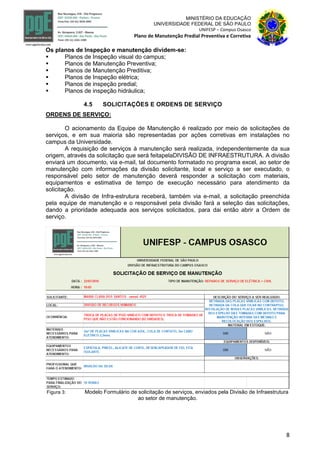 8
MINISTÉRIO DA EDUCAÇÃO
UNIVERSIDADE FEDERAL DE SÃO PAULO
UNIFESP – Campus Osasco
Plano de Manutenção Predial Preventiva e Corretiva
Os planos de Inspeção e manutenção dividem-se:
 Planos de Inspeção visual do campus;
 Planos de Manutenção Preventiva;
 Planos de Manutenção Preditiva;
 Planos de Inspeção elétrica;
 Planos de inspeção predial;
 Planos de inspeção hidráulica;
4.5 SOLICITAÇÕES E ORDENS DE SERVIÇO
ORDENS DE SERVIÇO:
O acionamento da Equipe de Manutenção é realizado por meio de solicitações de
serviços, e em sua maioria são representadas por ações corretivas em instalações no
campus da Universidade.
A requisição de serviços à manutenção será realizada, independentemente da sua
origem, através da solicitação que será feitapelaDIVISÃO DE INFRAESTRUTURA. A divisão
enviará um documento, via e-mail, tal documento formatado no programa excel, ao setor de
manutenção com informações da divisão solicitante, local e serviço a ser executado, o
responsável pelo setor de manutenção deverá responder a solicitação com materiais,
equipamentos e estimativa de tempo de execução necessário para atendimento da
solicitação.
A divisão de Infra-estrutura receberá, também via e-mail, a solicitação preenchida
pela equipe de manutenção e o responsável pela divisão fará a seleção das solicitações,
dando a prioridade adequada aos serviços solicitados, para dai então abrir a Ordem de
serviço.
Figura 3: Modelo Formulário de solicitação de serviços, enviados pela Divisão de Infraestrutura
ao setor de manutenção.
 