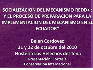 SOCIALIZACION DEL MECANISMO REDD+ :
Y EL PROCESO DE PREPARACION PARA LA
IMPLEMENTACION DEL MECANISMO EN EL
ECUADOR”
Belen Cordovez
21 y 22 de octubre del 2010
Hostería Los Helechos del Tena
Presentación: Cortesía
Conservación Internacional
 