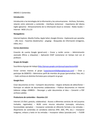 ANEXO 2: Contenidos

Introducción:

Introducción a las tecnologías de la información y las comunicaciones - Archivos, formatos,
relación entre extensión y contenido - Interfaces (entornos) - Importancia del idioma
inglés (glosario) - Almacenamiento de la información (local vs remoto) - Redes locales –
Internet - WEB 1.0 y 2.0

Navegadores:

Internet Explorer, Mozilla Firefox, Apple Safari, Google Chrome - Exploración por pestañas
- URL inicio - Favoritos (bookmarks) - plugings - Búsquedas de información (imágenes,
video, etc.)

Correo electrónico:

Creación de cuenta Google (gmail.com) – Enviar y recibir correo – Administración
avanzada (filtros y etiquetas) – Aplicación CHAT (conectarse en tiempo real con el
profesor)

Grupos de Google:

Suscribirse al grupo de trabajo (http://groups.google.com/group/capacitacion436)

Enviar correos masivos al grupo (capacitacioin436@googlegroups.com) – Crear y
participar de DEBATES – Administrar perfil de miembro de grupo (personalizar, foto, etc.)
– Subir archivos en distintos formatos para compartir en grupo

Google Docs:

Crear documentos on-line – Compartir documentos – Asignar atributos de editor/lector –
Participar en edición de documentos colaborativos – Publicar documentos en internet
(obtener código <EMBED> - Descargar y subir documentos al docs – Convertir a PDF
archivos subidos

Productores de contenidos – Docentes 2.0:

Internet 2.0 (fácil, gratuita, colaborativa) - Acceso a diferentes servicios de red (usuarios
Invitados, registrados) – BLOG como recurso educativo (concepto, estructura,
funcionalidad, ejemplos) – Incorporar contenido en diferente formato a las entradas –
Alojamiento de contenidos en servidores externos (PDF, DOC, PPS, etc.) – Incorporar
imágenes, enlaces y texto en las entradas – Incorporar videos (youtube.com) – FLICKR
 