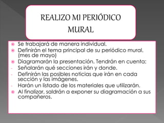  Se trabajará de manera individual.
 Definirán el tema principal de su periódico mural.
(mes de mayo)
 Diagramarán la presentación. Tendrán en cuenta:
- Señalarán qué secciones irán y donde.
- Definirán las posibles noticias que irán en cada
sección y las imágenes.
- Harán un listado de los materiales que utilizarán.
 Al finalizar, saldrán a exponer su diagramación a sus
compañeros.
REALIZO MI PERIÓDICO
MURAL
 