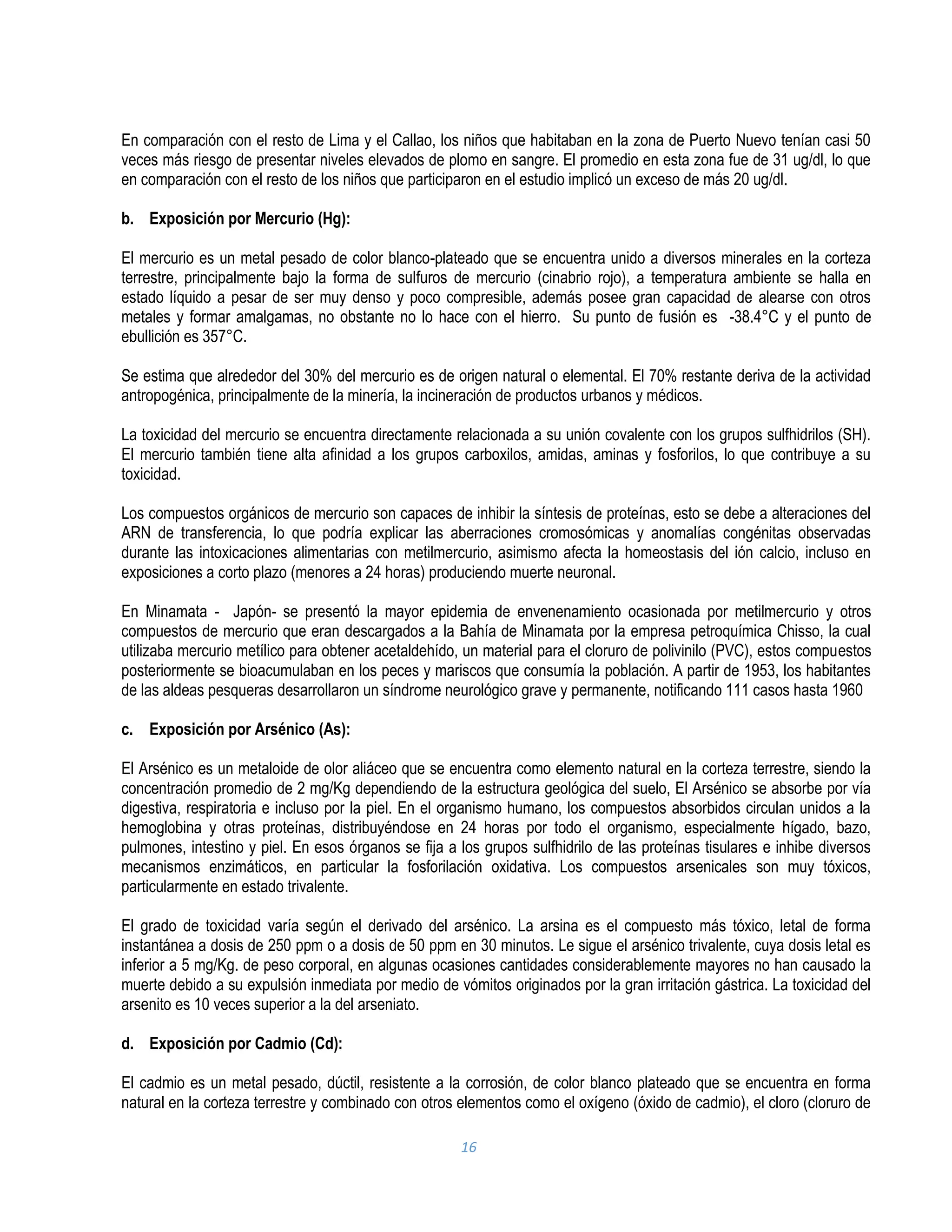 16
En comparación con el resto de Lima y el Callao, los niños que habitaban en la zona de Puerto Nuevo tenían casi 50
veces más riesgo de presentar niveles elevados de plomo en sangre. El promedio en esta zona fue de 31 ug/dl, lo que
en comparación con el resto de los niños que participaron en el estudio implicó un exceso de más 20 ug/dl.
b. Exposición por Mercurio (Hg):
El mercurio es un metal pesado de color blanco-plateado que se encuentra unido a diversos minerales en la corteza
terrestre, principalmente bajo la forma de sulfuros de mercurio (cinabrio rojo), a temperatura ambiente se halla en
estado líquido a pesar de ser muy denso y poco compresible, además posee gran capacidad de alearse con otros
metales y formar amalgamas, no obstante no lo hace con el hierro. Su punto de fusión es -38.4°C y el punto de
ebullición es 357°C.
Se estima que alrededor del 30% del mercurio es de origen natural o elemental. El 70% restante deriva de la actividad
antropogénica, principalmente de la minería, la incineración de productos urbanos y médicos.
La toxicidad del mercurio se encuentra directamente relacionada a su unión covalente con los grupos sulfhidrilos (SH).
El mercurio también tiene alta afinidad a los grupos carboxilos, amidas, aminas y fosforilos, lo que contribuye a su
toxicidad.
Los compuestos orgánicos de mercurio son capaces de inhibir la síntesis de proteínas, esto se debe a alteraciones del
ARN de transferencia, lo que podría explicar las aberraciones cromosómicas y anomalías congénitas observadas
durante las intoxicaciones alimentarias con metilmercurio, asimismo afecta la homeostasis del ión calcio, incluso en
exposiciones a corto plazo (menores a 24 horas) produciendo muerte neuronal.
En Minamata - Japón- se presentó la mayor epidemia de envenenamiento ocasionada por metilmercurio y otros
compuestos de mercurio que eran descargados a la Bahía de Minamata por la empresa petroquímica Chisso, la cual
utilizaba mercurio metílico para obtener acetaldehído, un material para el cloruro de polivinilo (PVC), estos compuestos
posteriormente se bioacumulaban en los peces y mariscos que consumía la población. A partir de 1953, los habitantes
de las aldeas pesqueras desarrollaron un síndrome neurológico grave y permanente, notificando 111 casos hasta 1960
c. Exposición por Arsénico (As):
El Arsénico es un metaloide de olor aliáceo que se encuentra como elemento natural en la corteza terrestre, siendo la
concentración promedio de 2 mg/Kg dependiendo de la estructura geológica del suelo, El Arsénico se absorbe por vía
digestiva, respiratoria e incluso por la piel. En el organismo humano, los compuestos absorbidos circulan unidos a la
hemoglobina y otras proteínas, distribuyéndose en 24 horas por todo el organismo, especialmente hígado, bazo,
pulmones, intestino y piel. En esos órganos se fija a los grupos sulfhidrilo de las proteínas tisulares e inhibe diversos
mecanismos enzimáticos, en particular la fosforilación oxidativa. Los compuestos arsenicales son muy tóxicos,
particularmente en estado trivalente.
El grado de toxicidad varía según el derivado del arsénico. La arsina es el compuesto más tóxico, letal de forma
instantánea a dosis de 250 ppm o a dosis de 50 ppm en 30 minutos. Le sigue el arsénico trivalente, cuya dosis letal es
inferior a 5 mg/Kg. de peso corporal, en algunas ocasiones cantidades considerablemente mayores no han causado la
muerte debido a su expulsión inmediata por medio de vómitos originados por la gran irritación gástrica. La toxicidad del
arsenito es 10 veces superior a la del arseniato.
d. Exposición por Cadmio (Cd):
El cadmio es un metal pesado, dúctil, resistente a la corrosión, de color blanco plateado que se encuentra en forma
natural en la corteza terrestre y combinado con otros elementos como el oxígeno (óxido de cadmio), el cloro (cloruro de
 