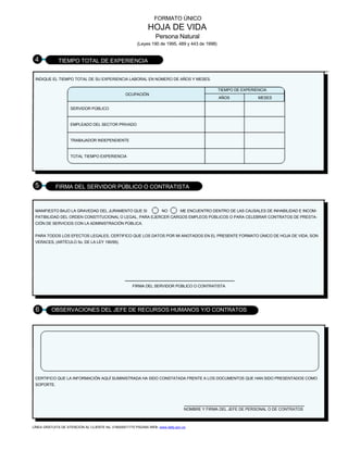 FORMATO ÚNICO
HOJA DE VIDA
Persona Natural
(Leyes 190 de 1995, 489 y 443 de 1998)
4 TIEMPO TOTAL DE EXPERIENCIA
INDIQUE EL TIEMPO TOTAL DE SU EXPERIENCIA LABORAL EN NÚMERO DE AÑOS Y MESES.
TIEMPO DE EXPERIENCIA
OCUPACIÓN
AÑOS MESES
SERVIDOR PÚBLICO
EMPLEADO DEL SECTOR PRIVADO
TRABAJADOR INDEPENDIENTE
TOTAL TIEMPO EXPERIENCIA
5 FIRMA DEL SERVIDOR PÚBLICO O CONTRATISTA
MANIFIESTO BAJO LA GRAVEDAD DEL JURAMENTO QUE SI NO ME ENCUENTRO DENTRO DE LAS CAUSALES DE INHABILIDAD E INCOM-
PATIBILIDAD DEL ORDEN CONSTITUCIONAL O LEGAL, PARA EJERCER CARGOS EMPLEOS PÚBLICOS O PARA CELEBRAR CONTRATOS DE PRESTA-
CIÓN DE SERVICIOS CON LA ADMINISTRACIÓN PÚBLICA.
PARA TODOS LOS EFECTOS LEGALES, CERTIFICO QUE LOS DATOS POR MI ANOTADOS EN EL PRESENTE FORMATO ÚNICO DE HOJA DE VIDA, SON
VERACES, (ARTÍCULO 5o. DE LA LEY 190/95).
FIRMA DEL SERVIDOR PÚBLICO O CONTRATISTA
6 OBSERVACIONES DEL JEFE DE RECURSOS HUMANOS Y/O CONTRATOS
CERTIFICO QUE LA INFORMACIÓN AQUÍ SUMINISTRADA HA SIDO CONSTATADA FRENTE A LOS DOCUMENTOS QUE HAN SIDO PRESENTADOS COMO
SOPORTE.
NOMBRE Y FIRMA DEL JEFE DE PERSONAL O DE CONTRATOS
LÍNEA GRATUITA DE ATENCIÓN AL CLIENTE No. 018000917770 PÁGINA WEB: www.dafp.gov.co
 