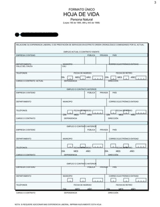 3
FORMATO ÚNICO
HOJA DE VIDA
Persona Natural
(Leyes 190 de 1995, 489 y 443 de 1998)
3 EXPERIENCIA LABORAL
RELACIONE SU EXPERIENCIA LABORAL O DE PRESTACIÓN DE SERVICIOS EN ESTRICTO ORDEN CRONOLÓGICO COMENZANDO POR EL ACTUAL.
EMPLEO ACTUAL O CONTRATO VIGENTE
EMPRESA O ENTIDAD PÚBLICA PRIVADA PAÍS
DEPARTAMENTO MUNICIPIO CORREO ELECTRÓNICO ENTIDAD
VALLE DEL CAUCA CALI
TELÉFONOS FECHA DE INGRESO FECHA DE RETIRO
DÍA MES AÑO DÍA MES AÑO
CARGO O CONTRATO ACTUAL DEPENDENCIA DIRECCIÓN
EMPLEO O CONTRATO ANTERIOR
EMPRESA O ENTIDAD PÚBLICA PRIVADA PAÍS
DEPARTAMENTO MUNICIPIO CORREO ELECTRÓNICO ENTIDAD
TELÉFONOS FECHA DE INGRESO FECHA DE RETIRO
DÍA MES AÑO DÍA MES AÑO
CARGO O CONTRATO DEPENDENCIA DIRECCIÓN
EMPLEO O CONTRATO ANTERIOR
EMPRESA O ENTIDAD PÚBLICA PRIVADA PAÍS
DEPARTAMENTO MUNICIPIO CORREO ELECTRÓNICO ENTIDAD
TELÉFONOS FECHA DE INGRESO FECHA DE RETIRO
DÍA MES AÑO DÍA MES AÑO
CARGO O CONTRATO DEPENDENCIA DIRECCIÓN
EMPLEO O CONTRATO ANTERIOR
EMPRESA O ENTIDAD PÚBLICA PRIVADA PAÍS
DEPARTAMENTO MUNICIPIO CORREO ELECTRÓNICO ENTIDAD
TELÉFONOS FECHA DE INGRESO FECHA DE RETIRO
DÍA MES AÑO DÍA MES AÑO
CARGO O CONTRATO DEPENDENCIA DIRECCIÓN
NOTA: SI REQUIERE ADICIONAR MAS EXPERIENCIA LABORAL, IMPRIMA NUEVAMENTE ESTA HOJA .
 