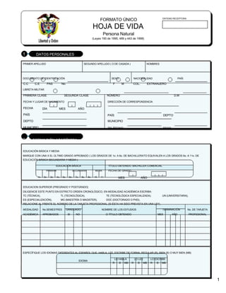 FORMATO ÚNICO
HOJA DE VIDA
Persona Natural
(Leyes 190 de 1995, 489 y 443 de 1998)
ENTIDAD RECEPTORA
1 DATOS PERSONALES
PRIMER APELLIDO SEGUNDO APELLIDO ( O DE CASADA ) NOMBRES
DOCUMENTO DE IDENTIFICACIÓN SEXO NACIONALIDAD PAÍS
C.C C.E PAS No. F M COL. EXTRANJERO
LIBRETA MILITAR
PRIMERA CLASE SEGUNDA CLASE NÚMERO D.M
FECHA Y LUGAR DE NACIMIENTO DIRECCIÓN DE CORRESPONDENCIA
FECHA DÍA MES AÑO
PAÍS PAÍS DEPTO
DEPTO MUNICIPIO
MUNICIPIO TELÉFONO EMAIL
2 FORMACIÓN ACADÉMICA
EDUCACIÓN BÁSICA Y MEDIA
MARQUE CON UNA X EL ÚLTIMO GRADO APROBADO ( LOS GRADOS DE 1o. A 6o. DE BACHILLERATO EQUIVALEN A LOS GRADOS 6o. A 11o. DE
EDUCACIÓN BÁSICA SECUNDARIA Y MEDIA )
EDUCACIÓN BÁSICA TÍTULO OBTENIDO: BACHILLER COMERCIAL
PRIMARIA SECUNDARIA MEDIA FECHA DE GRADO
1o. 2o. 3o. 4o. 5o. 6o. 7o. 8o. 9o. 10 11 MES AÑO
EDUCACION SUPERIOR (PREGRADO Y POSTGRADO)
DILIGENCIE ESTE PUNTO EN ESTRICTO ORDEN CRONOLÓGICO, EN MODALIDAD ACADÉMICA ESCRIBA:
TC (TÉCNICA), TL (TECNOLÓGICA), TE (TECNOLÓGICA ESPECIALIZADA), UN (UNIVERSITARIA),
ES (ESPECIALIZACIÓN), MG (MAESTRÍA O MAGISTER), DOC (DOCTORADO O PHD),
RELACIONE AL FRENTE EL NÚMERO DE LA TARJETA PROFESIONAL (SI ÉSTA HA SIDO PREVISTA EN UNA LEY).
MODALIDAD No.SEMESTRES GRADUADO NOMBRE DE LOS ESTUDIOS TERMINACIÓN No. DE TARJETA
ACADÉMICA APROBADOS SI NO O TÍTULO OBTENIDO MES AÑO PROFESIONAL
ESPECÍFIQUE LOS IDIOMAS DIFERENTES AL ESPAÑOL QUE: HABLA, LEE, ESCRIBE DE FORMA, REGULAR (R), BIEN (B) O MUY BIEN (MB)
IDIOMA
LO HABLA LO LEE LO ESCRIBE
R B MB R B MB R B MB
1
 