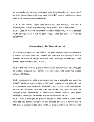 de concessão, devidamente autorizada pela Administração. A(s) empresa(s)
será(ão) indicado(s) formalmente pelo MUNICÍPIO para o recebimento desse
valor após a assinatura do CONTRATO.
10.4. A SPE deverá pagar a(s) empresa(s) que tenha(m) realizado a
formatação da concessão na(s) data(s) estipulada(s) no CRONOGRAMA.
10.4.1. Caso a SPE deixe de cumprir o disposto neste item, ser-lhe-á aplicada
multa correspondente a 0,5 % (zero vírgula cinco por cento) do valor do
CONTRATO.
CLÁUSULA ONZE – DAS OBRAS E PROJETOS
11.1. O projeto executivo das OBRAS, com valor integrante dos investimentos
a serem realizados pela SPE, deverá ser realizado imediatamente após a
emissão da ordem de serviço específica para cada etapa de execução, a ser
emitida após assinatura do CONTRATO.
11.2. A SPE não receberá qualquer remuneração complementar pela execução
do projeto executivo das OBRAS, devendo incluir este custo nos preços
unitários ofertados.
11.3. Imediatamente após a conclusao, entrega e aceitação por parte do
MUNICÍPIO do projeto executivo, a SPE será responsável pela obtenção das
licenças prévias para a execução das OBRAS. Ato contínuo, a SPE deverá obter
as licencas definitivas para execução das OBRAS, nos casos em que tais
licenças forem necessárias. A manutenção dessas licenças pelo prazo
necessário à execução das OBRAS é de responsabilidade da SPE.
11.3.1. Caso a execução de qualquer serviço ou obra venha a sofrer atraso
motivado pela demora excessiva ou não-emissão de licença a ser obtida pela
SPE junto a qualquer órgão competente, os preços contratuais referentes aos
 