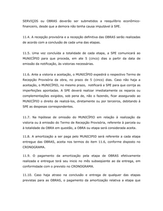 SERVIÇOS ou OBRAS deverão ser submetidos a reequilíbrio econômico-
financeiro, desde que a demora não tenha causa imputável à SPE.
11.4. A recepção provisória e a recepção definitiva das OBRAS serão realizadas
de acordo com a conclusão de cada uma das etapas.
11.5. Uma vez concluída a totalidade de cada etapa, a SPE comunicará ao
MUNICÍPIO para que proceda, em ate 5 (cinco) dias a partir da data de
emissão da notificação, às vistorias necessárias.
11.6. Ante a vistoria e aceitação, o MUNICÍPIO expedirá o respectivo Termo de
Recepção Provisória da obra, no prazo de 5 (cinco) dias. Caso não haja a
aceitação, o MUNICÍPIO, no mesmo prazo, notificará a SPE para que corrija as
imperfeições apontadas. A SPE deverá realizar imediatamente os reparos ou
complementações exigidos, sob pena de, não o fazendo, ficar assegurado ao
MUNICÍPIO o direito de realizá-los, diretamente ou por terceiros, debitando à
SPE as despesas correspondentes.
11.7. Na hipótese de omissão do MUNICÍPIO em relação à realização da
vistoria ou à emissão do Termo de Recepção Provisória, referente à parcela ou
à totalidade da OBRA em questão, a OBRA ou etapa será considerada aceita.
11.8. A amortização a ser paga pelo MUNICIPIO será referente a cada etapa
entregue das OBRAS, aceita nos termos do item 11.6, conforme disposto no
CRONOGRAMA.
11.9. O pagamento da amortização pela etapa de OBRAS efetivamente
realizada e entregue terá seu inicio no mês subseqüente ao da entrega, em
conformidade com o previsto no CRONOGRAMA.
11.10. Caso haja atraso na conclusão e entrega de qualquer das etapas
previstas para as OBRAS, o pagamento da amortização relativa a etapa que
 
