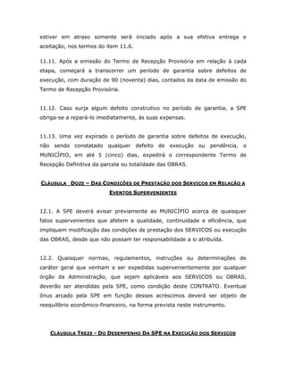 estiver em atraso somente será iniciado após a sua efetiva entrega e
aceitação, nos termos do item 11.6.
11.11. Após a emissão do Termo de Recepção Provisória em relação à cada
etapa, começará a transcorrer um período de garantia sobre defeitos de
execução, com duração de 90 (noventa) dias, contados da data de emissão do
Termo de Recepção Provisória.
11.12. Caso surja algum defeito construtivo no período de garantia, a SPE
obriga-se a repará-lo imediatamente, às suas expensas.
11.13. Uma vez expirado o período de garantia sobre defeitos de execução,
não sendo constatado qualquer defeito de execução ou pendência, o
MUNICÍPIO, em até 5 (cinco) dias, expedirá o correspondente Termo de
Recepção Definitiva da parcela ou totalidade das OBRAS.
CLÁUSULA DOZE – DAS CONDIÇÕES DE PRESTAÇÃO DOS SERVIÇOS EM RELAÇÃO A
EVENTOS SUPERVENIENTES
12.1. A SPE deverá avisar previamente ao MUNICÍPIO acerca de quaisquer
fatos supervenientes que afetem a qualidade, continuidade e eficiência, que
impliquem modificação das condições de prestação dos SERVICOS ou execução
das OBRAS, desde que não possam ter responsabilidade a si atribuída.
12.2. Quaisquer normas, regulamentos, instruções ou determinações de
caráter geral que venham a ser expedidas supervenientemente por qualquer
órgão da Administração, que sejam aplicáveis aos SERVICOS ou OBRAS,
deverão ser atendidas pela SPE, como condição deste CONTRATO. Eventual
ônus arcado pela SPE em função desses acréscimos deverá ser objeto de
reequilíbrio econômico-financeiro, na forma prevista neste instrumento.
CLÁUSULA TREZE - DO DESEMPENHO DA SPE NA EXECUÇÃO DOS SERVIÇOS
 