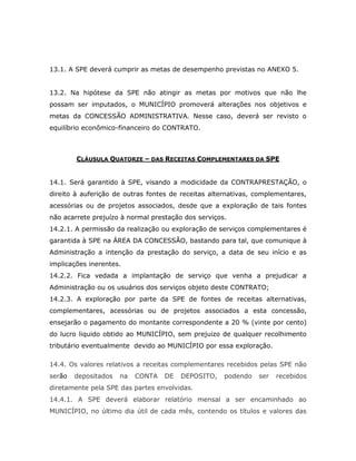 13.1. A SPE deverá cumprir as metas de desempenho previstas no ANEXO 5.
13.2. Na hipótese da SPE não atingir as metas por motivos que não lhe
possam ser imputados, o MUNICÍPIO promoverá alterações nos objetivos e
metas da CONCESSÃO ADMINISTRATIVA. Nesse caso, deverá ser revisto o
equilíbrio econômico-financeiro do CONTRATO.
CLÁUSULA QUATORZE – DAS RECEITAS COMPLEMENTARES DA SPE
14.1. Será garantido à SPE, visando a modicidade da CONTRAPRESTAÇÃO, o
direito à auferição de outras fontes de receitas alternativas, complementares,
acessórias ou de projetos associados, desde que a exploração de tais fontes
não acarrete prejuízo à normal prestação dos serviços.
14.2.1. A permissão da realização ou exploração de serviços complementares é
garantida à SPE na ÁREA DA CONCESSÃO, bastando para tal, que comunique à
Administração a intenção da prestação do serviço, a data de seu início e as
implicações inerentes.
14.2.2. Fica vedada a implantação de serviço que venha a prejudicar a
Administração ou os usuários dos serviços objeto deste CONTRATO;
14.2.3. A exploração por parte da SPE de fontes de receitas alternativas,
complementares, acessórias ou de projetos associados a esta concessão,
ensejarão o pagamento do montante correspondente a 20 % (vinte por cento)
do lucro liquido obtido ao MUNICÍPIO, sem prejuizo de qualquer recolhimento
tributário eventualmente devido ao MUNICÍPIO por essa exploração.
14.4. Os valores relativos a receitas complementares recebidos pelas SPE não
serão depositados na CONTA DE DEPOSITO, podendo ser recebidos
diretamente pela SPE das partes envolvidas.
14.4.1. A SPE deverá elaborar relatório mensal a ser encaminhado ao
MUNICÍPIO, no último dia útil de cada mês, contendo os títulos e valores das
 