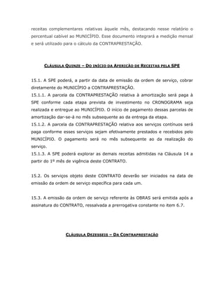 receitas complementares relativas àquele mês, destacando nesse relatório o
percentual cabível ao MUNICÍPIO. Esse documento integrará a medição mensal
e será utilizado para o cálculo da CONTRAPRESTAÇÃO.
CLÁUSULA QUINZE – DO INÍCIO DA AFERIÇÃO DE RECEITAS PELA SPE
15.1. A SPE poderá, a partir da data de emissão da ordem de serviço, cobrar
diretamente do MUNICÍPIO a CONTRAPRESTAÇÃO.
15.1.1. A parcela da CONTRAPRESTAÇÃO relativa à amortização será paga à
SPE conforme cada etapa prevista de investimento no CRONOGRAMA seja
realizada e entregue ao MUNICÍPIO. O início de pagamento dessas parcelas de
amortização dar-se-á no mês subsequente ao da entrega da etapa.
15.1.2. A parcela da CONTRAPRESTAÇÃO relativa aos serviços contínuos será
paga conforme esses serviços sejam efetivamente prestados e recebidos pelo
MUNICÍPIO. O pagamento será no mês subsequente ao da realização do
serviço.
15.1.3. A SPE poderá explorar as demais receitas admitidas na Cláusula 14 a
partir do 1º mês de vigência deste CONTRATO.
15.2. Os serviços objeto deste CONTRATO deverão ser iniciados na data de
emissão da ordem de serviço específica para cada um.
15.3. A emissão da ordem de serviço referente às OBRAS será emitida após a
assinatura do CONTRATO, ressalvada a prerrogativa constante no item 6.7.
CLÁUSULA DEZESSEIS – DA CONTRAPRESTAÇÃO
 
