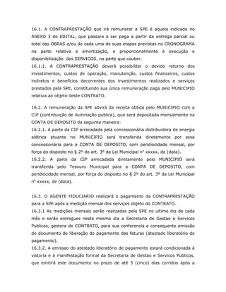 16.1. A CONTRAPRESTAÇÃO que irá remunerar a SPE é aquela indicada no
ANEXO 3 do EDITAL, que passara a ser paga a partir da entrega parcial ou
total das OBRAS e/ou de cada uma de suas etapas previstas no CRONOGRAMA
na parte relativa a amortização, e proporcionalmente à execução e
disponibilização dos SERVICOS, na parte que couber.
16.1.1. A CONTRAPRESTAÇÃO deverá possibilitar o devido retorno dos
investimentos, custos de operação, manutenção, custos financeiros, custos
indiretos e benefícios decorrentes dos investimentos realizados e serviços
prestados pela SPE, constituindo sua única remuneração paga pelo MUNICIPIO
relativa ao objeto deste CONTRATO.
16.2. A remuneração da SPE advirá da receita obtida pelo MUNICIPIO com a
CIP (contribuição de iluminação publica), que será depositada mensalmente na
CONTA DE DEPOSITO da seguinte maneira:
16.2.1. A parte da CIP arrecadada pela concessionária distribuidora de energia
elétrica atuante no MUNICIPIO será transferida diretamente por essa
concessionária para a CONTA DE DEPOSITO, com peridiocidade mensal, por
força do disposto no § 2º do art. 3º da Lei Municipal no
xxxxx, de (data).
16.2.2. A parte da CIP arrecadada diretamente pelo MUNICIPIO será
transferida pelo Tesouro Municipal para a CONTA DE DEPOSITO, com
peridiocidade mensal, por força do disposto no § 2º do art. 3º da Lei Municipal
no
xxxxx, de (data).
16.3. O AGENTE FIDUCIARIO realizará o pagamento da CONTRAPRESTAÇÃO
para a SPE após a medição mensal dos serviços objeto do CONTRATO.
16.3.1 As medições mensais serão realizadas pela SPE no ultimo dia de cada
mês e serão entregues neste mesmo dia a Secretaria de Gestao e Servicos
Publicos, gestora do CONTRATO, para sua conferencia e consequente emissão
do documento de liberação do pagamento das faturas (atestado liberatório de
pagamento).
16.3.2. A emissao do atestado liberatório de pagamento estará condicionada à
vistoria e à manifestação formal da Secretaria de Gestao e Servicos Publicos,
que emitirá este documento no prazo de até 5 (cinco) dias corridos após a
 