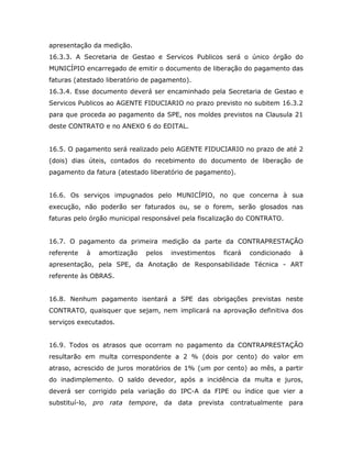 apresentação da medição.
16.3.3. A Secretaria de Gestao e Servicos Publicos será o único órgão do
MUNICÍPIO encarregado de emitir o documento de liberação do pagamento das
faturas (atestado liberatório de pagamento).
16.3.4. Esse documento deverá ser encaminhado pela Secretaria de Gestao e
Servicos Publicos ao AGENTE FIDUCIARIO no prazo previsto no subitem 16.3.2
para que proceda ao pagamento da SPE, nos moldes previstos na Clausula 21
deste CONTRATO e no ANEXO 6 do EDITAL.
16.5. O pagamento será realizado pelo AGENTE FIDUCIARIO no prazo de até 2
(dois) dias úteis, contados do recebimento do documento de liberação de
pagamento da fatura (atestado liberatório de pagamento).
16.6. Os serviços impugnados pelo MUNICÍPIO, no que concerna à sua
execução, não poderão ser faturados ou, se o forem, serão glosados nas
faturas pelo órgão municipal responsável pela fiscalização do CONTRATO.
16.7. O pagamento da primeira medição da parte da CONTRAPRESTAÇÃO
referente à amortização pelos investimentos ficará condicionado à
apresentação, pela SPE, da Anotação de Responsabilidade Técnica - ART
referente às OBRAS.
16.8. Nenhum pagamento isentará a SPE das obrigações previstas neste
CONTRATO, quaisquer que sejam, nem implicará na aprovação definitiva dos
serviços executados.
16.9. Todos os atrasos que ocorram no pagamento da CONTRAPRESTAÇÃO
resultarão em multa correspondente a 2 % (dois por cento) do valor em
atraso, acrescido de juros moratórios de 1% (um por cento) ao mês, a partir
do inadimplemento. O saldo devedor, após a incidência da multa e juros,
deverá ser corrigido pela variação do IPC-A da FIPE ou índice que vier a
substituí-lo, pro rata tempore, da data prevista contratualmente para
 