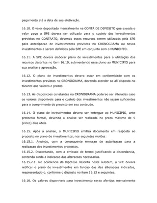 pagamento até a data de sua efetivação.
16.10. O valor depositado mensalmente na CONTA DE DEPOSITO que exceda o
valor pago a SPE devera ser utilizado para o custeio dos investimentos
previstos no CONTRATO, devendo esses recursos serem utilizados pela SPE
para antecipacao de investimentos previstos no CRONOGRAMA ou novos
investimentos a serem definidos pela SPE em conjunto com o MUNICIPIO.
16.11. A SPE devera elaborar plano de investimentos para a utilização dos
recursos descritos no item 16.10, submentendo esse plano ao MUNICIPIO para
sua analise e aprovação.
16.12. O plano de investimentos devera estar em conformidade com os
investimentos previstos no CRONOGRAMA, devendo atender ao ali disposto no
tocante aos valores e prazos.
16.13. As disposicoes constantes no CRONOGRAMA poderao ser alteradas caso
os valores disponiveis para o custeio dos investimentos não sejam suficientes
para o cumprimento do previsto em seu conteudo.
16.14. O plano de investimentos devera ser entregue ao MUNICIPIO, ante
protocolo formal, devendo a analise ser realizada no prazo maximo de 5
(cinco) dias uteis.
16.15. Após a analise, o MUNICIPIO emitira documento em resposta ao
proposto no plano de investimentos, nos seguintes moldes:
16.15.1. Anuindo, com a consequente emissao de autorizacao para a
realizacao dos investimentos propostos.
16.15.2. Discordando, com a emissao de termo justificando a discordancia,
contendo ainda a indicacao das alteracoes necessarias.
16.15.2.1. No ocorrencia da hipotese descrita neste subitem, a SPE devera
retificar o plano de investimentos em funcao das das alteracoes indicadas,
reapresentado-o, conforme o disposto no item 16.12 e seguintes.
16.16. Os valores disponiveis para investimento serao aferidos mensalmente
 