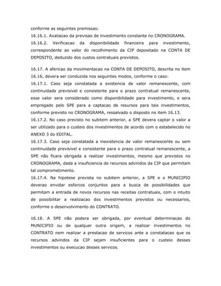 conforme as seguintes premissas:
16.16.1. Avaliacao da previsao de investimento constante no CRONOGRAMA.
16.16.2. Verificacao da disponibilidade financeira para investimento,
correspondente ao valor do recolhimento da CIP depositado na CONTA DE
DEPOSITO, deduzido dos custos contratuais previstos.
16.17. A afericao da movimentacao na CONTA DE DEPOSITO, descrita no item
16.16, devera ser conduzida nos seguintes modos, conforme o caso:
16.17.1. Caso seja constatada a existencia de valor remanescente, com
continuidade previsivel e consistente para o prazo contratual remanescente,
esse valor sera considerado como disponibilidade para investimento, e sera
empregado pelo SPE para a captacao de resursos para tais investimentos,
conforme previsto no CRONOGRAMA, ressalvado o disposto no item 16.13.
16.17.2. No caso previsto no subitem anterior, a SPE devera captar o valor a
ser utilizado para o custeio dos investimentos de acordo com o estabelecido no
ANEXO 3 do EDITAL.
16.17.3. Caso seja constatada a inexistencia de valor remanescente ou sem
continuidade previsivel e consistente para o prazo contratual remanescente, a
SPE não ficara obrigada a realizar investimentos, mesmo que previstos no
CRONOGRAMA, dada a insuficiencia de recursos advindos da CIP que permitam
tal comprometimento.
16.17.4. Na hipotese prevista no subitem anterior, a SPE e o MUNICIPIO
deverao envidar esforcos conjuntos para a busca de possibilidades que
permitam a entrada de novos recursos nas receitas contratuais, com o intuito
de possibilitar a realizacao dos investimentos previstos ou necessarios,
conforme o desenvolvimento do CONTRATO.
16.18. A SPE não podera ser obrigada, por eventual determinacao do
MUNICIPIO ou de qualquer outra origem, a realizar investimentos no
CONTRATO nem realizar a prestacao de servicos ante a constatacao que os
recursos advindos da CIP sejam insuficientes para o custeio desses
investimentos ou execucao desses servicos.
 