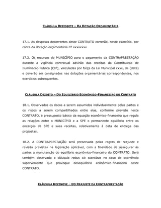 CLÁUSULA DEZESSETE – DA DOTAÇÃO ORÇAMENTÁRIA
17.1. As despesas decorrentes deste CONTRATO correrão, neste exercício, por
conta da dotação orçamentária nº xxxxxxxx
17.2. Os recursos do MUNICÍPIO para o pagamento da CONTRAPRESTAÇÃO
durante a vigência contratual advirão das receitas da Contribuicao de
Iluminacao Publica (CIP), vinculadas por força da Lei Municipal xxxx, de (data)
e deverão ser consignados nas dotações orçamentárias correspondentes, nos
exercícios subsequentes.
CLÁUSULA DEZOITO – DO EQUILÍBRIO ECONÔMICO-FINANCEIRO DO CONTRATO
18.1. Observados os riscos a serem assumidos individualmente pelas partes e
os riscos a serem compartilhados entre elas, conforme previsto neste
CONTRATO, é pressuposto básico da equação econômico-financeira que regula
as relações entre o MUNICÍPIO e a SPE o permanente equilíbrio entre os
encargos da SPE e suas receitas, relativamente à data de entrega das
propostas.
18.2. A CONTRAPRESTAÇÃO será preservada pelas regras de reajuste e
revisão previstas na legislação aplicável, com a finalidade de assegurar às
partes a manutenção do equilíbrio econômico-financeiro do CONTRATO. Será
também observada a cláusula rebus sic stantibus no caso de ocorrência
superveniente que provoque desequilíbrio econômico-financeiro deste
CONTRATO.
CLÁUSULA DEZENOVE – DO REAJUSTE DA CONTRAPRESTAÇÃO
 