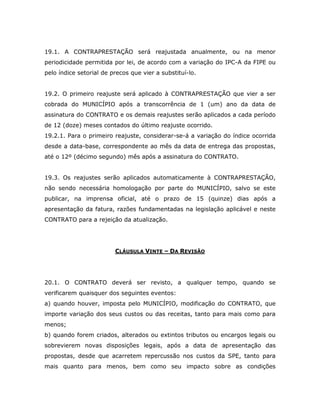 19.1. A CONTRAPRESTAÇÃO será reajustada anualmente, ou na menor
periodicidade permitida por lei, de acordo com a variação do IPC-A da FIPE ou
pelo índice setorial de precos que vier a substituí-lo.
19.2. O primeiro reajuste será aplicado à CONTRAPRESTAÇÃO que vier a ser
cobrada do MUNICÍPIO após a transcorrência de 1 (um) ano da data de
assinatura do CONTRATO e os demais reajustes serão aplicados a cada período
de 12 (doze) meses contados do último reajuste ocorrido.
19.2.1. Para o primeiro reajuste, considerar-se-á a variação do índice ocorrida
desde a data-base, correspondente ao mês da data de entrega das propostas,
até o 12º (décimo segundo) mês após a assinatura do CONTRATO.
19.3. Os reajustes serão aplicados automaticamente à CONTRAPRESTAÇÃO,
não sendo necessária homologação por parte do MUNICÍPIO, salvo se este
publicar, na imprensa oficial, até o prazo de 15 (quinze) dias após a
apresentação da fatura, razões fundamentadas na legislação aplicável e neste
CONTRATO para a rejeição da atualização.
CLÁUSULA VINTE – DA REVISÃO
20.1. O CONTRATO deverá ser revisto, a qualquer tempo, quando se
verificarem quaisquer dos seguintes eventos:
a) quando houver, imposta pelo MUNICÍPIO, modificação do CONTRATO, que
importe variação dos seus custos ou das receitas, tanto para mais como para
menos;
b) quando forem criados, alterados ou extintos tributos ou encargos legais ou
sobrevierem novas disposições legais, após a data de apresentação das
propostas, desde que acarretem repercussão nos custos da SPE, tanto para
mais quanto para menos, bem como seu impacto sobre as condições
 