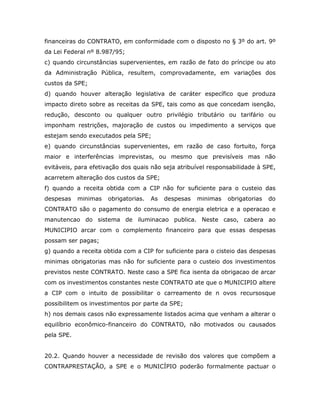 financeiras do CONTRATO, em conformidade com o disposto no § 3º do art. 9º
da Lei Federal nº 8.987/95;
c) quando circunstâncias supervenientes, em razão de fato do príncipe ou ato
da Administração Pública, resultem, comprovadamente, em variações dos
custos da SPE;
d) quando houver alteração legislativa de caráter específico que produza
impacto direto sobre as receitas da SPE, tais como as que concedam isenção,
redução, desconto ou qualquer outro privilégio tributário ou tarifário ou
imponham restrições, majoração de custos ou impedimento a serviços que
estejam sendo executados pela SPE;
e) quando circunstâncias supervenientes, em razão de caso fortuito, força
maior e interferências imprevistas, ou mesmo que previsíveis mas não
evitáveis, para efetivação dos quais não seja atribuível responsabilidade à SPE,
acarretem alteração dos custos da SPE;
f) quando a receita obtida com a CIP não for suficiente para o custeio das
despesas minimas obrigatorias. As despesas minimas obrigatorias do
CONTRATO são o pagamento do consumo de energia eletrica e a operacao e
manutencao do sistema de iluminacao publica. Neste caso, cabera ao
MUNICIPIO arcar com o complemento financeiro para que essas despesas
possam ser pagas;
g) quando a receita obtida com a CIP for suficiente para o cisteio das despesas
minimas obrigatorias mas não for suficiente para o custeio dos investimentos
previstos neste CONTRATO. Neste caso a SPE fica isenta da obrigacao de arcar
com os investimentos constantes neste CONTRATO ate que o MUNICIPIO altere
a CIP com o intuito de possibilitar o carreamento de n ovos recursosque
possibilitem os investimentos por parte da SPE;
h) nos demais casos não expressamente listados acima que venham a alterar o
equilíbrio econômico-financeiro do CONTRATO, não motivados ou causados
pela SPE.
20.2. Quando houver a necessidade de revisão dos valores que compõem a
CONTRAPRESTAÇÃO, a SPE e o MUNICÍPIO poderão formalmente pactuar o
 