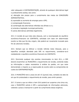 valor adequado à CONTRAPRESTAÇÃO, através de quaisquer alternativas legal
e juridicamente aceitas, tais como:
a) alteração dos prazos para o cumprimento das metas da CONCESSÃO
ADMINISTRATIVA;
b) supressão ou aumento de encargos para a SPE;
c) compensação financeira;
d) combinação das alternativas referidas nas alíneas a a c;
e) emenda a legislação municipal pertinente;
f) outras alternativas admitidas legalmente.
20.3. A revisão de que trata esta cláusula, com a recomposição do equilíbrio
econômico-financeiro do CONTRATO, solicitada com base em determinado
evento ou fato que lhe deu origem, não poderá ser novamente invocado para
fim de ulteriores revisões.
20.4. Sempre que se efetivar a revisão referida nesta Cláusula, para a
específica condição abordada pela SPE no requerimento, considerar-se-á
restabelecido o equilíbrio econômico-financeiro do CONTRATO.
20.5. Ocorrendo qualquer dos eventos mencionados no item 20.1, a SPE
deverá encaminhar ao MUNICÍPIO o requerimento de revisão, contendo todas
as informações e dados necessários à análise do pedido, em que reste
demonstrado o impacto ou a repercussão do evento sobre os componentes de
custos da CONTRAPRESTAÇÃO.
20.6. O MUNICÍPIO terá o prazo de até 15 (quinze) dias, contados da data da
em que for protocolado o requerimento de revisão, para emitir parecer.
20.7. O prazo a que se refere o item 20.6 poderá ser suspenso uma única vez,
caso o MUNICÍPIO solicite à SPE a apresentação de informações adicionais,
voltando o prazo a transcorrer a partir do cumprimento dessa exigência.
 