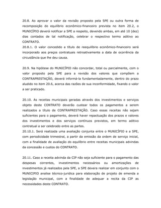 20.8. Ao aprovar o valor da revisão proposto pela SPE ou outra forma de
recomposição do equilíbrio econômico-financeiro prevista no item 20.2, o
MUNICÍPIO deverá notificar a SPE a respeito, devendo ambas, em até 10 (dez)
dias contados de tal notificação, celebrar o respectivo termo aditivo ao
CONTRATO.
20.8.1. O valor concedido a título de reequilíbrio econômico-financeiro será
incorporado aos preços contratuais retroativamente a data de ocorrência da
circustância que lhe deu causa.
20.9. Na hipótese do MUNICÍPIO não concordar, total ou parcialmente, com o
valor proposto pela SPE para a revisão dos valores que compõem a
CONTRAPRESTAÇÃO, deverá informá-la fundamentadamente, dentro do prazo
aludido no item 20.6, acerca das razões de sua inconformidade, fixando o valor
a ser praticado.
20.10. As receitas municipais geradas através dos investimentos e serviços
objeto deste CONTRATO deverão custear todos os pagamentos a serem
realizados a título de CONTRAPRESTAÇÃO. Caso essas receitas não sejam
suficientes para o pagamento, deverá haver repactuação dos prazos e valores
dos investimentos e dos serviços contínuos previstos, em termo aditivo
contratual a ser celebrado entre as partes.
20.10.1. Será realizada uma avaliação conjunta entre o MUNICÍPIO e a SPE,
com periodicidade trimestral, a partir da emissão da ordem de serviço inicial,
com a finalidade de avaliação do equilíbrio entre receitas municipais advindas
da concessão e custos do CONTRATO.
20.11. Caso a receita advinda da CIP não seja suficiente para o pagamento das
despesas correntes, investimentos necessários ou amortizações de
investimentos já realizados pela SPE, a SPE devera realizar em conjunto com o
MUNICIPIO analise técnico-juridica para elaboração de projeto de emenda a
legislação municipal, com a finalidade de adequar a recita da CIP as
necessidades deste CONTRATO.
 
