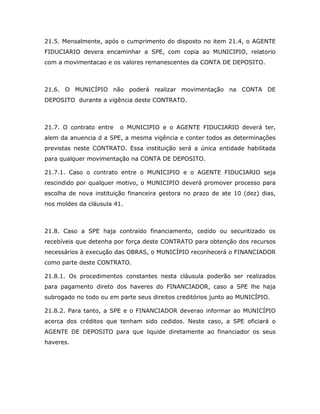 21.5. Mensalmente, após o cumprimento do disposto no item 21.4, o AGENTE
FIDUCIARIO devera encaminhar a SPE, com copia ao MUNICIPIO, relatorio
com a movimentacao e os valores remanescentes da CONTA DE DEPOSITO.
21.6. O MUNICÍPIO não poderá realizar movimentação na CONTA DE
DEPOSITO durante a vigência deste CONTRATO.
21.7. O contrato entre o MUNICIPIO e o AGENTE FIDUCIARIO deverá ter,
alem da anuencia d a SPE, a mesma vigência e conter todos as determinações
previstas neste CONTRATO. Essa instituição será a única entidade habilitada
para qualquer movimentação na CONTA DE DEPOSITO.
21.7.1. Caso o contrato entre o MUNICIPIO e o AGENTE FIDUCIARIO seja
rescindido por qualquer motivo, o MUNICIPIO deverá promover processo para
escolha de nova instituição financeira gestora no prazo de ate 10 (dez) dias,
nos moldes da cláusula 41.
21.8. Caso a SPE haja contraído financiamento, cedido ou securitizado os
recebíveis que detenha por força deste CONTRATO para obtenção dos recursos
necessários à execução das OBRAS, o MUNICÍPIO reconhecerá o FINANCIADOR
como parte deste CONTRATO.
21.8.1. Os procedimentos constantes nesta cláusula poderão ser realizados
para pagamento direto dos haveres do FINANCIADOR, caso a SPE lhe haja
subrogado no todo ou em parte seus direitos creditórios junto ao MUNICÍPIO.
21.8.2. Para tanto, a SPE e o FINANCIADOR deverao informar ao MUNICÍPIO
acerca dos créditos que tenham sido cedidos. Neste caso, a SPE oficiará o
AGENTE DE DEPOSITO para que liquide diretamente ao financiador os seus
haveres.
 