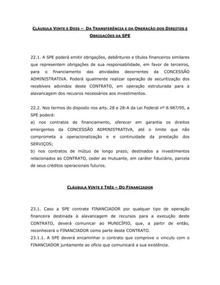 CLÁUSULA VINTE E DOIS – DA TRANSFERÊNCIA E DA ONERAÇÃO DOS DIREITOS E
OBRIGAÇÕES DA SPE
22.1. A SPE poderá emitir obrigações, debêntures e títulos financeiros similares
que representem obrigações de sua responsabilidade, em favor de terceiros,
para o financiamento das atividades decorrentes da CONCESSÃO
ADMINISTRATIVA. Poderá igualmente realizar operação de securitização dos
recebíveis advindos deste CONTRATO, em operação estruturada para a
alavancagem dos recusros necessários aos investimentos.
22.2. Nos termos do disposto nos arts. 28 e 28-A da Lei Federal nº 8.987/95, a
SPE poderá:
a) nos contratos de financiamento, oferecer em garantia os direitos
emergentes da CONCESSÃO ADMINISTRATIVA, até o limite que não
comprometa a operacionalização e e continuidade da prestação dos
SERVIÇOS;
b) nos contratos de mútuo de longo prazo, destinados a investimentos
relacionados ao CONTRATO, ceder ao mutuante, em caráter fiduciário, parcela
de seus créditos operacionais futuros.
CLÁUSULA VINTE E TRÊS – DO FINANCIADOR
23.1. Caso a SPE contrate FINANCIADOR por qualquer tipo de operação
financeira destinada à alavancagem de recursos para a execução deste
CONTRATO, deverá comunicar ao MUNICÍPIO, que, a partir de então,
reconhecerá o FINANCIADOR como parte deste CONTRATO.
23.1.1. A SPE deverá encaminhar o contrato que comprove o vinculo com o
FINANCIADOR juntamente ao ofício que comunicará a sua existência.
 