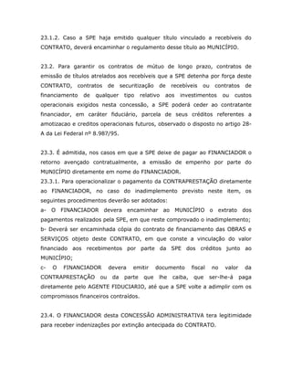 23.1.2. Caso a SPE haja emitido qualquer título vinculado a recebíveis do
CONTRATO, deverá encaminhar o regulamento desse título ao MUNICÍPIO.
23.2. Para garantir os contratos de mútuo de longo prazo, contratos de
emissão de títulos atrelados aos recebíveis que a SPE detenha por força deste
CONTRATO, contratos de securitização de recebíveis ou contratos de
financiamento de qualquer tipo relativo aos investimentos ou custos
operacionais exigidos nesta concessão, a SPE poderá ceder ao contratante
financiador, em caráter fiduciário, parcela de seus créditos referentes a
amotizacao e creditos operacionais futuros, observado o disposto no artigo 28-
A da Lei Federal nº 8.987/95.
23.3. É admitida, nos casos em que a SPE deixe de pagar ao FINANCIADOR o
retorno avençado contratualmente, a emissão de empenho por parte do
MUNICÍPIO diretamente em nome do FINANCIADOR.
23.3.1. Para operacionalizar o pagamento da CONTRAPRESTAÇÃO diretamente
ao FINANCIADOR, no caso do inadimplemento previsto neste item, os
seguintes procedimentos deverão ser adotados:
a- O FINANCIADOR devera encaminhar ao MUNICÍPIO o extrato dos
pagamentos realizados pela SPE, em que reste comprovado o inadimplemento;
b- Deverá ser encaminhada cópia do contrato de financiamento das OBRAS e
SERVIÇOS objeto deste CONTRATO, em que conste a vinculação do valor
financiado aos recebimentos por parte da SPE dos créditos junto ao
MUNICÍPIO;
c- O FINANCIADOR devera emitir documento fiscal no valor da
CONTRAPRESTAÇÃO ou da parte que lhe caiba, que ser-lhe-á paga
diretamente pelo AGENTE FIDUCIARIO, até que a SPE volte a adimplir com os
compromissos financeiros contraídos.
23.4. O FINANCIADOR desta CONCESSÃO ADMINISTRATIVA tera legitimidade
para receber indenizações por extinção antecipada do CONTRATO.
 