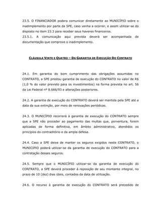 23.5. O FINANCIADOR podera comunicar diretamente ao MUNICÍPIO sobre o
inadimplemento por parte da SPE, caso venha a ocorrer, e assim utilizar-se do
disposto no item 23.3 para receber seus haveres financeiros.
23.5.1. A comunicação aqui prevista deverá ser acompanhada de
documentação que comprove o inadimplemento.
CLÁUSULA VINTE E QUATRO – DA GARANTIA DE EXECUÇÃO DO CONTRATO
24.1. Em garantia do bom cumprimento das obrigações assumidas no
CONTRATO, a SPE prestou garantia de execução do CONTRATO no valor de R$
(1,0 % do valor previsto para os investimentos) na forma prevista no art. 56
da Lei Federal nº 8.666/93 e alterações posteriores.
24.2. A garantia de execução do CONTRATO deverá ser mantida pela SPE até a
data da sua extinção, por meio de renovações periódicas.
24.3. O MUNICÍPIO recorrerá à garantia de execução do CONTRATO sempre
que a SPE não proceder ao pagamento das multas que, porventura, forem
aplicadas de forma definitiva, em âmbito administrativo, atendidos os
princípios do contraditório e da ampla defesa.
24.4. Caso a SPE deixe de manter os seguros exigidos neste CONTRATO, o
MUNICIPIO poderá utilizar-se da garantia de execução do CONTRATO para a
contratação desses seguros.
24.5. Sempre que o MUNICÍPIO utilizar-se da garantia de execução do
CONTRATO, a SPE deverá proceder à reposição de seu montante integral, no
prazo de 10 (dez) dias úteis, contados da data de utilização.
24.6. O recurso à garantia de execução do CONTRATO será precedido de
 