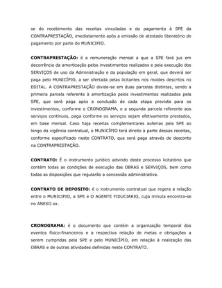 se do recebimento das receitas vinculadas e do pagamento à SPE da
CONTRAPRESTAÇÃO, imediatamente após a emissão de atestado liberatório de
pagamento por parte do MUNICIPIO.
CONTRAPRESTAÇÃO: é a remuneração mensal a que a SPE fará jus em
decorrência da amortização pelos investimentos realizados e pela execução dos
SERVIÇOS de uso da Administração e da população em geral, que deverá ser
paga pelo MUNICÍPIO, a ser ofertada pelas licitantes nos moldes descritos no
EDITAL. A CONTRAPRESTAÇÃO divide-se em duas parcelas distintas, sendo a
primeira parcela referente à amortização pelos investimentos realizados pela
SPE, que será paga após a conclusão de cada etapa prevista para os
investimentos, conforme o CRONOGRAMA, e a segunda parcela referente aos
serviços contínuos, paga conforme os serviços sejam efetivamente prestados,
em base mensal. Caso haja receitas complementares auferias pela SPE ao
longo da vigência contratual, o MUNICÍPIO terá direito à parte dessas receitas,
conforme especificado neste CONTRATO, que será paga através de desconto
na CONTRAPRESTAÇÃO.
CONTRATO: É o instrumento jurídico advindo deste processo licitatório que
contém todas as condições de execução das OBRAS e SERVIÇOS, bem como
todas as disposições que regularão a concessão administrativa.
CONTRATO DE DEPOSITO: é o instrumento contratual que regera a relação
entre o MUNICIPIO, a SPE e O AGENTE FIDUCIARIO, cuja minuta encontra-se
no ANEXO xx.
CRONOGRAMA: é o documento que contém a organização temporal dos
eventos físico-financeiros e a respectiva relação de metas e obrigações a
serem cumpridas pela SPE e pelo MUNICÍPIO, em relação à realização das
OBRAS e de outras atividades definidas neste CONTRATO.
 