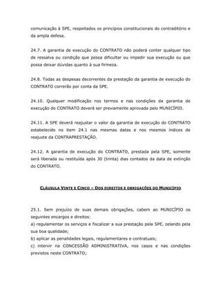 comunicação à SPE, respeitados os princípios constitucionais do contraditório e
da ampla defesa.
24.7. A garantia de execução do CONTRATO não poderá conter qualquer tipo
de ressalva ou condição que possa dificultar ou impedir sua execução ou que
possa deixar dúvidas quanto à sua firmeza.
24.8. Todas as despesas decorrentes da prestação da garantia de execução do
CONTRATO correrão por conta da SPE.
24.10. Qualquer modificação nos termos e nas condições da garantia de
execução do CONTRATO deverá ser previamente aprovada pelo MUNICÍPIO.
24.11. A SPE deverá reajustar o valor da garantia de execução do CONTRATO
estabelecido no item 24.1 nas mesmas datas e nos mesmos índices de
reajuste da CONTRAPRESTAÇÃO.
24.12. A garantia de execução do CONTRATO, prestada pela SPE, somente
será liberada ou restituída após 30 (trinta) dias contados da data de extinção
do CONTRATO.
CLÁUSULA VINTE E CINCO – DOS DIREITOS E OBRIGAÇÕES DO MUNICÍPIO
25.1. Sem prejuízo de suas demais obrigações, cabem ao MUNICÍPIO os
seguintes encargos e direitos:
a) regulamentar os serviços e fiscalizar a sua prestação pela SPE, zelando pela
sua boa qualidade;
b) aplicar as penalidades legais, regulamentares e contratuais;
c) intervir na CONCESSÃO ADMINISTRATIVA, nos casos e nas condições
previstos neste CONTRATO;
 