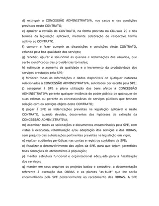 d) extinguir a CONCESSÃO ADMINISTRATIVA, nos casos e nas condições
previstos neste CONTRATO;
e) aprovar a revisão do CONTRATO, na forma prevista na Cláusula 20 e nos
termos da legislação aplicável, mediante celebração do respectivo termo
aditivo ao CONTRATO;
f) cumprir e fazer cumprir as disposições e condições deste CONTRATO,
zelando pela boa qualidade dos serviços;
g) receber, apurar e solucionar as queixas e reclamações dos usuários, que
serão cientificados das providências tomadas;
h) estimular o aumento da qualidade e o incremento da produtividade dos
serviços prestados pela SPE;
i) fornecer todas as informações e dados disponíveis de qualquer natureza
relacionados à CONCESSÃO ADMINISTRATIVA, solicitados por escrito pela SPE;
j) assegurar à SPE a plena utilização dos bens afetos à CONCESSÃO
ADMINISTRATIVA perante qualquer instância do poder público de quaisquer de
suas esferas ou perante as concessionárias de serviços públicos que tenham
relação com os serviços objeto deste CONTRATO;
l) pagar à SPE as indenizações previstas na legislação aplicável e neste
CONTRATO, quando devidas, decorrentes das hipóteses de extinção da
CONCESSÃO ADMINISTRATIVA;
m) examinar todas as solicitações e documentos encaminhados pela SPE, com
vistas à execucao, reformulação e/ou adaptação dos serviços e das OBRAS,
sem prejuízo das autorizações pertinentes previstas na legislação em vigor;
n) realizar auditorias periódicas nas contas e registros contábeis da SPE;
o) fiscalizar o desenvolvimento das ações da SPE, para que sejam garantidas
boas condições de atendimento à população;
p) manter estrutura funcional e organizacional adequada para a fiscalização
dos serviços;
q) manter em seus arquivos os projetos basico e executivo, a documentação
referente à execução das OBRAS e as plantas “as-built” que lhe serão
encaminhados pela SPE posteriormente ao recebimento das OBRAS. A SPE
 