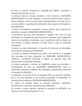 g) obter os recursos necessários à realização das OBRAS, ressalvado o
disposto nas Clausulas 16 e 20;
h) executar todos os serviços, atividades e obras relativas à CONCESSÃO
ADMINISTRATIVA com zelo, diligência e economia, devendo sempre utilizar a
técnica aplicável a cada uma das tarefas desempenhadas, de acordo com as
normas, padrões e especificações estabelecidas pelos orgaos normatizadoes e
pelo MUNICÍPIO;
i) adotar as providências necessárias, inclusive judiciais, para a garantia do
patrimônio vinculado à CONCESSÃO ADMINISTRATIVA;
j) providenciar para que seus empregados e agentes, bem como de suas
contratadas, encarregados da segurança de bens e pessoais, sejam registrados
perante as repartições competentes, usem visivelmente crachá indicativo de
suas funções e estejam instruídos a prestar apoio à ação da autoridade
competente;
l) prestar, no prazo determinado e no que lhe for atribuível, as informações
que lhe forem solicitadas pelo MUNICÍPIO;
m) adotar as medidas necessárias para coibir o uso indevido ou a ocupação
não autorizada dos bens integrantes da CONCESSÃO ADMINISTRATIVA,
mantendo o MUNICÍPIO informado a respeito de quaisquer fatos que
comprometam sua adequada utilização;
n) manter atualizados e fornecer ao MUNICÍPIO, sempre que solicitada, e
principalmente ao final da CONCESSÃO ADMINISTRATIVA, todos os
documentos, desenhos e cadastros das instalações e equipamentos referentes
à execução dos SERVICOS;
o) responder, nos termos da lei, por quaisquer danos ou prejuízos causados,
por si, por seus prepostos ou por terceiros contratados, ao MUNICÍPIO, na
execução das atividades da CONCESSÃO ADMINISTRATIVA;
p) manter em situação regular os encargos tributários, trabalhistas,
previdenciários e comerciais resultantes deste CONTRATO;
q) contratar e manter vigentes a garantia de execução do CONTRATO e os
seguros, nos termos das Cláusulas 24 e 27;
 