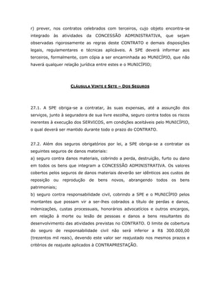 r) prever, nos contratos celebrados com terceiros, cujo objeto encontra-se
integrado às atividades da CONCESSÃO ADMINISTRATIVA, que sejam
observadas rigorosamente as regras deste CONTRATO e demais disposições
legais, regulamentares e técnicas aplicáveis. A SPE deverá informar aos
terceiros, formalmente, com cópia a ser encaminhada ao MUNICÍPIO, que não
haverá qualquer relação jurídica entre estes e o MUNICÍPIO;
CLÁUSULA VINTE E SETE – DOS SEGUROS
27.1. A SPE obriga-se a contratar, às suas expensas, até a assunção dos
serviços, junto à seguradora de sua livre escolha, seguro contra todos os riscos
inerentes à execução dos SERVICOS, em condições aceitáveis pelo MUNICÍPIO,
o qual deverá ser mantido durante todo o prazo do CONTRATO.
27.2. Além dos seguros obrigatórios por lei, a SPE obriga-se a contratar os
seguintes seguros de danos materiais:
a) seguro contra danos materiais, cobrindo a perda, destruição, furto ou dano
em todos os bens que integram a CONCESSÃO ADMINISTRATIVA. Os valores
cobertos pelos seguros de danos materiais deverão ser idênticos aos custos de
reposição ou reprodução de bens novos, abrangendo todos os bens
patrimoniais;
b) seguro contra responsabilidade civil, cobrindo a SPE e o MUNICÍPIO pelos
montantes que possam vir a ser-lhes cobrados a título de perdas e danos,
indenizações, custas processuais, honorários advocatícios e outros encargos,
em relação à morte ou lesão de pessoas e danos a bens resultantes do
desenvolvimento das atividades previstas no CONTRATO. O limite de cobertura
do seguro de responsabilidade civil não será inferior a R$ 300.000,00
(trezentos mil reais), devendo este valor ser reajustado nos mesmos prazos e
critérios de reajuste aplicados à CONTRAPRESTAÇÃO.
 