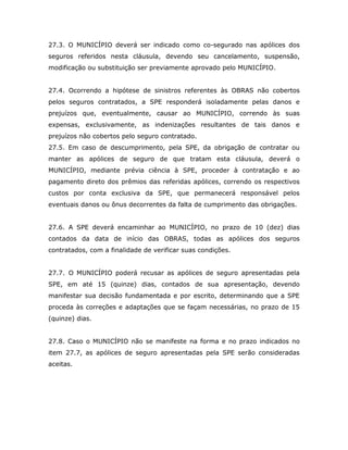 27.3. O MUNICÍPIO deverá ser indicado como co-segurado nas apólices dos
seguros referidos nesta cláusula, devendo seu cancelamento, suspensão,
modificação ou substituição ser previamente aprovado pelo MUNICÍPIO.
27.4. Ocorrendo a hipótese de sinistros referentes às OBRAS não cobertos
pelos seguros contratados, a SPE responderá isoladamente pelas danos e
prejuízos que, eventualmente, causar ao MUNICÍPIO, correndo às suas
expensas, exclusivamente, as indenizações resultantes de tais danos e
prejuízos não cobertos pelo seguro contratado.
27.5. Em caso de descumprimento, pela SPE, da obrigação de contratar ou
manter as apólices de seguro de que tratam esta cláusula, deverá o
MUNICÍPIO, mediante prévia ciência à SPE, proceder à contratação e ao
pagamento direto dos prêmios das referidas apólices, correndo os respectivos
custos por conta exclusiva da SPE, que permanecerá responsável pelos
eventuais danos ou ônus decorrentes da falta de cumprimento das obrigações.
27.6. A SPE deverá encaminhar ao MUNICÍPIO, no prazo de 10 (dez) dias
contados da data de início das OBRAS, todas as apólices dos seguros
contratados, com a finalidade de verificar suas condições.
27.7. O MUNICÍPIO poderá recusar as apólices de seguro apresentadas pela
SPE, em até 15 (quinze) dias, contados de sua apresentação, devendo
manifestar sua decisão fundamentada e por escrito, determinando que a SPE
proceda às correções e adaptações que se façam necessárias, no prazo de 15
(quinze) dias.
27.8. Caso o MUNICÍPIO não se manifeste na forma e no prazo indicados no
item 27.7, as apólices de seguro apresentadas pela SPE serão consideradas
aceitas.
 