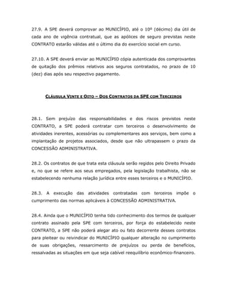 27.9. A SPE deverá comprovar ao MUNICÍPIO, até o 10º (décimo) dia útil de
cada ano de vigência contratual, que as apólices de seguro previstas neste
CONTRATO estarão válidas até o último dia do exercício social em curso.
27.10. A SPE deverá enviar ao MUNICÍPIO cópia autenticada dos comprovantes
de quitação dos prêmios relativos aos seguros contratados, no prazo de 10
(dez) dias após seu respectivo pagamento.
CLÁUSULA VINTE E OITO – DOS CONTRATOS DA SPE COM TERCEIROS
28.1. Sem prejuízo das responsabilidades e dos riscos previstos neste
CONTRATO, a SPE poderá contratar com terceiros o desenvolvimento de
atividades inerentes, acessórias ou complementares aos serviços, bem como a
implantação de projetos associados, desde que não ultrapassem o prazo da
CONCESSÃO ADMINISTRATIVA.
28.2. Os contratos de que trata esta cláusula serão regidos pelo Direito Privado
e, no que se refere aos seus empregados, pela legislação trabalhista, não se
estabelecendo nenhuma relação jurídica entre esses terceiros e o MUNICÍPIO.
28.3. A execução das atividades contratadas com terceiros impõe o
cumprimento das normas aplicáveis à CONCESSÃO ADMINISTRATIVA.
28.4. Ainda que o MUNICÍPIO tenha tido conhecimento dos termos de qualquer
contrato assinado pela SPE com terceiros, por força do estabelecido neste
CONTRATO, a SPE não poderá alegar ato ou fato decorrente desses contratos
para pleitear ou reivindicar do MUNICÍPIO qualquer alteração no cumprimento
de suas obrigações, ressarcimento de prejuízos ou perda de benefícios,
ressalvadas as situações em que seja cabível reequilíbrio econômico-financeiro.
 
