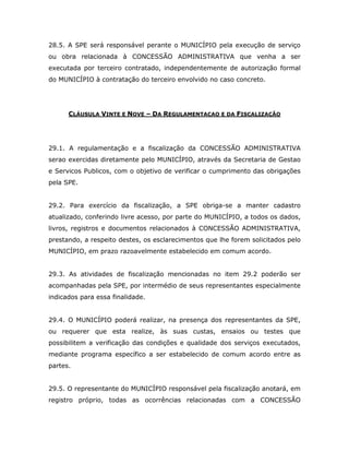 28.5. A SPE será responsável perante o MUNICÍPIO pela execução de serviço
ou obra relacionada à CONCESSÃO ADMINISTRATIVA que venha a ser
executada por terceiro contratado, independentemente de autorização formal
do MUNICÍPIO à contratação do terceiro envolvido no caso concreto.
CLÁUSULA VINTE E NOVE – DA REGULAMENTACAO E DA FISCALIZAÇÃO
29.1. A regulamentação e a fiscalização da CONCESSÃO ADMINISTRATIVA
serao exercidas diretamente pelo MUNICÍPIO, através da Secretaria de Gestao
e Servicos Publicos, com o objetivo de verificar o cumprimento das obrigações
pela SPE.
29.2. Para exercício da fiscalização, a SPE obriga-se a manter cadastro
atualizado, conferindo livre acesso, por parte do MUNICÍPIO, a todos os dados,
livros, registros e documentos relacionados à CONCESSÃO ADMINISTRATIVA,
prestando, a respeito destes, os esclarecimentos que lhe forem solicitados pelo
MUNICÍPIO, em prazo razoavelmente estabelecido em comum acordo.
29.3. As atividades de fiscalização mencionadas no item 29.2 poderão ser
acompanhadas pela SPE, por intermédio de seus representantes especialmente
indicados para essa finalidade.
29.4. O MUNICÍPIO poderá realizar, na presença dos representantes da SPE,
ou requerer que esta realize, às suas custas, ensaios ou testes que
possibilitem a verificação das condições e qualidade dos serviços executados,
mediante programa específico a ser estabelecido de comum acordo entre as
partes.
29.5. O representante do MUNICÍPIO responsável pela fiscalização anotará, em
registro próprio, todas as ocorrências relacionadas com a CONCESSÃO
 