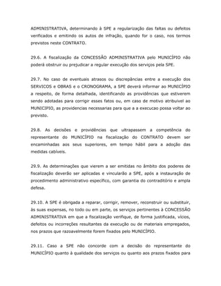 ADMINISTRATIVA, determinando à SPE a regularização das faltas ou defeitos
verificados e emitindo os autos de infração, quando for o caso, nos termos
previstos neste CONTRATO.
29.6. A fiscalização da CONCESSÃO ADMINISTRATIVA pelo MUNICÍPIO não
poderá obstruir ou prejudicar a regular execução dos serviços pela SPE.
29.7. No caso de eventuais atrasos ou discrepâncias entre a execução dos
SERVICOS e OBRAS e o CRONOGRAMA, a SPE deverá informar ao MUNICÍPIO
a respeito, de forma detalhada, identificando as providências que estiverem
sendo adotadas para corrigir esses fatos ou, em caso de motivo atribuivel ao
MUNICIPIO, as providencias necessarias para que a a execucao possa voltar ao
previsto.
29.8. As decisões e providências que ultrapassem a competência do
representante do MUNICÍPIO na fiscalização do CONTRATO devem ser
encaminhadas aos seus superiores, em tempo hábil para a adoção das
medidas cabíveis.
29.9. As determinações que vierem a ser emitidas no âmbito dos poderes de
fiscalização deverão ser aplicadas e vincularão a SPE, após a instauração de
procedimento administrativo específico, com garantia do contraditório e ampla
defesa.
29.10. A SPE é obrigada a reparar, corrigir, remover, reconstruir ou substituir,
às suas expensas, no todo ou em parte, os serviços pertinentes à CONCESSÃO
ADMINISTRATIVA em que a fiscalização verifique, de forma justificada, vícios,
defeitos ou incorreções resultantes da execução ou de materiais empregados,
nos prazos que razoavelmente forem fixados pelo MUNICÍPIO.
29.11. Caso a SPE não concorde com a decisão do representante do
MUNICÍPIO quanto à qualidade dos serviços ou quanto aos prazos fixados para
 