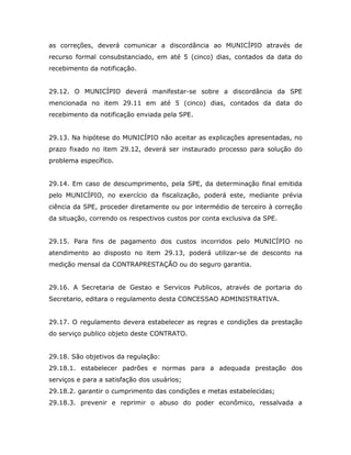 as correções, deverá comunicar a discordância ao MUNICÍPIO através de
recurso formal consubstanciado, em até 5 (cinco) dias, contados da data do
recebimento da notificação.
29.12. O MUNICÍPIO deverá manifestar-se sobre a discordância da SPE
mencionada no item 29.11 em até 5 (cinco) dias, contados da data do
recebimento da notificação enviada pela SPE.
29.13. Na hipótese do MUNICÍPIO não aceitar as explicações apresentadas, no
prazo fixado no item 29.12, deverá ser instaurado processo para solução do
problema específico.
29.14. Em caso de descumprimento, pela SPE, da determinação final emitida
pelo MUNICÍPIO, no exercício da fiscalização, poderá este, mediante prévia
ciência da SPE, proceder diretamente ou por intermédio de terceiro à correção
da situação, correndo os respectivos custos por conta exclusiva da SPE.
29.15. Para fins de pagamento dos custos incorridos pelo MUNICÍPIO no
atendimento ao disposto no item 29.13, poderá utilizar-se de desconto na
medição mensal da CONTRAPRESTAÇÃO ou do seguro garantia.
29.16. A Secretaria de Gestao e Servicos Publicos, através de portaria do
Secretario, editara o regulamento desta CONCESSAO ADMINISTRATIVA.
29.17. O regulamento devera estabelecer as regras e condições da prestação
do serviço publico objeto deste CONTRATO.
29.18. São objetivos da regulação:
29.18.1. estabelecer padrões e normas para a adequada prestação dos
serviços e para a satisfação dos usuários;
29.18.2. garantir o cumprimento das condições e metas estabelecidas;
29.18.3. prevenir e reprimir o abuso do poder econômico, ressalvada a
 