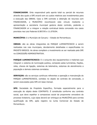 FINANCIADOR: Ente responsável pelo aporte total ou parcial de recursos
através dos quais a SPE arcará com os custos relativos aos investimentos para
a execução das OBRAS. Caso a SPE contrate a obtenção de recursos com
FINANCIADOR, o MUNICÍPIO reconhecerá este vínculo mediante a
apresentação a secretaria municipal gestora deste contrato, podendo o
FINANCIADOR vir a integrar a relação contratual desta concessão nos casos
previstos nas Leis Federais 8.987/95 e 11.079/04.
MUNICÍPIO: é o Município de Caruaru – Estado de Pernambuco.
OBRAS: são as obras integrantes do PARQUE LUMINOTECNICO a serem
realizadas nas vias municipais, devidamente detalhadas e especificadas no
PROJETO BÁSICO. As obras compõem o investimento as ser realizado pela SPE
na CONCESSÃO ADMINISTRATIVA.
PARQUE LUMINOTECNICO: E o conjunto dos equipamentos e materiais que
integram o sistema de iluminação publica, composto pelas luminárias, fiações,
reles, chaves de ligação, sistemas de telemetria, sistemas de atendimento a
população e demais sistemas correlatos.
SERVIÇOS: são os serviços contínuos referentes a operação e manutenção do
PARQUE LUMINOTECNICO, contidos no objeto do contrato de concessão, a
serem executados pela SPE em base mensal.
SPE: Sociedade de Propósito Específico, formada especialmente para a
execução do objeto deste CONTRATO. É constituída conforme seu contrato
social, que deve espelhar a composicao social da proponente vencedora do
processo licitatorio, cuja cópia deverá ser entregue ao MUNICÍPIO para correta
qualificação da SPE, após registro na Junta Comercial do Estado de
Pernambuco.
 