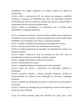competência dos órgãos integrantes do sistema nacional de defesa da
concorrência;
29.18.4. definir a cobrança da CIP, de maneira que assegure o equilíbrio
econômico e financeiro do CONTRATO bem como sua modicidade, mediante
mecanismos que induzam a eficiência e eficácia dos serviços e que permitam a
apropriação social dos ganhos de produtividade;
29.18.5. Definir as penalidades, em consonância com o previsto neste
CONTRATO e na legislação pertinente.
29.19. A Secretaria de Gestao e Servicos Publicos editará normas relativas às
dimensões técnica, econômica e social da prestação dos serviços objeto deste
CONTRATO, que abrangerão, pelo menos, os seguintes aspectos:
29.19.1. padrões e indicadores de qualidade da prestação dos serviços;
29.19.2. requisitos operacionais e de manutenção dos sistemas;
29.19.3. as metas progressivas de expansão e de qualidade dos serviços e os
respectivos prazos;
29.19.4. regime, estrutura e níveis de cobrança da CIP, bem como os
procedimentos e prazos de sua fixação, reajuste e revisão;
29.19.5. medição, faturamento e cobrança de serviços;
29.19.6. monitoramento dos custos;
29.19.7. avaliação da eficiência e eficácia dos serviços prestados;
29.19.8. plano de contas e mecanismos de informação, auditoria e
certificação;
29.19.9. subsídios, isenções e demais exceções tributarias, através de
encaminhamento ao executivo para elaboração de emenda a legislação
pertinente;
29.19.10. padrões de atendimento ao público e mecanismo de participação e
informação;
29.19.11. medidas de contingências e de emergências, inclusive interrupção do
serviço em casos extremos.
29.20. As normas previstas neste item deverão fixar prazo para a SPE
 