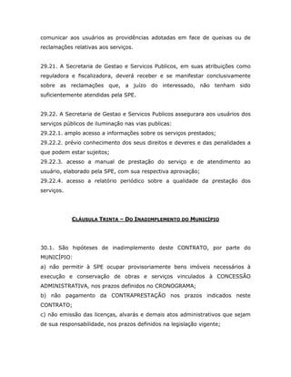 comunicar aos usuários as providências adotadas em face de queixas ou de
reclamações relativas aos serviços.
29.21. A Secretaria de Gestao e Servicos Publicos, em suas atribuições como
reguladora e fiscalizadora, deverá receber e se manifestar conclusivamente
sobre as reclamações que, a juízo do interessado, não tenham sido
suficientemente atendidas pela SPE.
29.22. A Secretaria de Gestao e Servicos Publicos assegurara aos usuários dos
serviços públicos de iluminação nas vias publicas:
29.22.1. amplo acesso a informações sobre os serviços prestados;
29.22.2. prévio conhecimento dos seus direitos e deveres e das penalidades a
que podem estar sujeitos;
29.22.3. acesso a manual de prestação do serviço e de atendimento ao
usuário, elaborado pela SPE, com sua respectiva aprovação;
29.22.4. acesso a relatório periódico sobre a qualidade da prestação dos
serviços.
CLÁUSULA TRINTA – DO INADIMPLEMENTO DO MUNICÍPIO
30.1. São hipóteses de inadimplemento deste CONTRATO, por parte do
MUNICÍPIO:
a) não permitir à SPE ocupar provisoriamente bens imóveis necessários à
execução e conservação de obras e serviços vinculados à CONCESSÃO
ADMINISTRATIVA, nos prazos definidos no CRONOGRAMA;
b) não pagamento da CONTRAPRESTAÇÃO nos prazos indicados neste
CONTRATO;
c) não emissão das licenças, alvarás e demais atos administrativos que sejam
de sua responsabilidade, nos prazos definidos na legislação vigente;
 