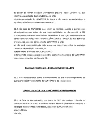 d) deixar de tomar qualquer providência prevista neste CONTRATO, que
interfira na prestação dos SERVIÇOS pela SPE;
e) ação ou omissão do MUNICÍPIO de forma a não manter ou restabelecer o
equilíbrio econômico-financeiro do CONTRATO.
30.2. No caso do MUNICÍPIO não emitir as licenças, alvarás e demais atos
administrativos que sejam de sua responsabilidade, ou não permitir à SPE
ocupar provisoriamente bens imóveis necessários à execução e conservação de
obras e serviços vinculados à CONCESSÃO ADMINISTRATIVA ou não tomar as
providências a que se obrigou neste CONTRATO, a SPE:
a) não será responsabilizada pela atraso ou pelas incorreções ou prejuízos
causados na prestação dos serviços;
b) terá direito à revisão do CRONOGRAMA;
c) terá direito à readequação do equilíbrio econômico-financeiro do CONTRATO,
pelos meios previstos na Cláusula 20.
CLÁUSULA TRINTA E UM – DO INADIMPLEMENTO DA SPE
31.1. Será caracterizado como inadimplemento da SPE o descumprimento de
qualquer dispositivo constante do CONTRATO e de seus anexos.
CLÁUSULA TRINTA E DOIS – DAS SANÇÕES ADMINISTRATIVAS
32.1. A falta de cumprimento, por parte da SPE, de qualquer cláusula ou
condição deste CONTRATO e demais normas técnicas pertinentes ensejará a
aplicação das seguintes penalidades, isolada ou cumulativamente:
a) advertência;
b) multa;
 