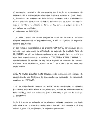 c) suspensão temporária de participação em licitação e impedimento de
contratar com a Administração Pública por prazo não superior a 2 (dois) anos;
d) declaração de inidoneidade para licitar e contratar com a Administração
Pública enquanto perdurarem os motivos determinantes da punição ou até que
seja promovida a reabilitação, na forma da lei, perante a própria autoridade
que aplicou a penalidade;
e) caducidade do CONTRATO.
32.2. Sem prejuízo das demais sanções de multa ou parâmetros para tais
sanções estabelecidos na regulamentação, a SPE se sujeitará às seguintes
sanções pecuniárias:
a) por violação das disposições do presente CONTRATO, por qualquer ato ou
omissão que traga óbice ou dificuldade ao exercício da atividade fiscal do
MUNICÍPIO, por ato, omissão ou negligência que acarrete dano ou ponha em
risco bens e equipamentos vinculados à CONCESSÃO ADMINISTRATIVA, por
desatendimento às normas de segurança, higiene ou medicina do trabalho,
mantidos após advertência, multa de 0,01 % a 0,05 % do valor dos
investimentos.
32.3. As multas previstas nesta Cláusula serão aplicadas sem prejuízo da
caracterização das hipóteses de intervenção ou declaração de caducidade
previstas no CONTRATO.
32.4. As importâncias relativas às multas serão descontadas do primeiro
pagamento a que tiver direito a SPE, sendo que, no caso de impossibilidade de
tal desconto, poderá ser executada, pelo MUNICÍPIO, a garantia de execução
do CONTRATO.
32.5. O processo de aplicação de penalidades, inclusive moratória, tem início
com a lavratura do auto de infração pelo MUNICÍPIO, que tipificará a infração
cometida, para fins de aplicação da respectiva penalidade.
 