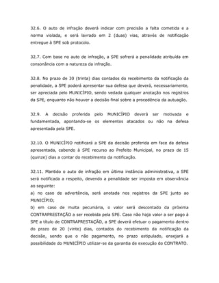 32.6. O auto de infração deverá indicar com precisão a falta cometida e a
norma violada, e será lavrado em 2 (duas) vias, através de notificação
entregue à SPE sob protocolo.
32.7. Com base no auto de infração, a SPE sofrerá a penalidade atribuída em
consonância com a natureza da infração.
32.8. No prazo de 30 (trinta) dias contados do recebimento da notificação da
penalidade, a SPE poderá apresentar sua defesa que deverá, necessariamente,
ser apreciada pelo MUNICÍPIO, sendo vedada qualquer anotação nos registros
da SPE, enquanto não houver a decisão final sobre a procedência da autuação.
32.9. A decisão proferida pelo MUNICÍPIO deverá ser motivada e
fundamentada, apontando-se os elementos atacados ou não na defesa
apresentada pela SPE.
32.10. O MUNICÍPIO notificará a SPE da decisão proferida em face da defesa
apresentada, cabendo à SPE recurso ao Prefeito Municipal, no prazo de 15
(quinze) dias a contar do recebimento da notificação.
32.11. Mantido o auto de infração em última instância administrativa, a SPE
será notificada a respeito, devendo a penalidade ser imposta em observância
ao seguinte:
a) no caso de advertência, será anotada nos registros da SPE junto ao
MUNICÍPIO;
b) em caso de multa pecuniária, o valor será descontado da próxima
CONTRAPRESTAÇÃO a ser recebida pela SPE. Caso não haja valor a ser pago à
SPE a título de CONTRAPRESTAÇÃO, a SPE deverá efetuar o pagamento dentro
do prazo de 20 (vinte) dias, contados do recebimento da notificação da
decisão, sendo que o não pagamento, no prazo estipulado, ensejará a
possibilidade do MUNICÍPIO utilizar-se da garantia de execução do CONTRATO.
 