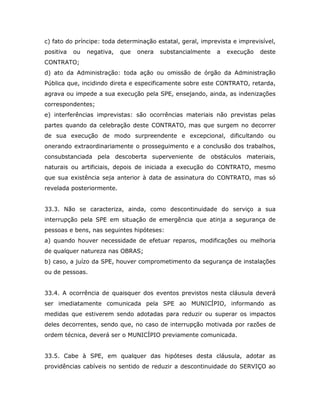 c) fato do príncipe: toda determinação estatal, geral, imprevista e imprevisível,
positiva ou negativa, que onera substancialmente a execução deste
CONTRATO;
d) ato da Administração: toda ação ou omissão de órgão da Administração
Pública que, incidindo direta e especificamente sobre este CONTRATO, retarda,
agrava ou impede a sua execução pela SPE, ensejando, ainda, as indenizações
correspondentes;
e) interferências imprevistas: são ocorrências materiais não previstas pelas
partes quando da celebração deste CONTRATO, mas que surgem no decorrer
de sua execução de modo surpreendente e excepcional, dificultando ou
onerando extraordinariamente o prosseguimento e a conclusão dos trabalhos,
consubstanciada pela descoberta superveniente de obstáculos materiais,
naturais ou artificiais, depois de iniciada a execução do CONTRATO, mesmo
que sua existência seja anterior à data de assinatura do CONTRATO, mas só
revelada posteriormente.
33.3. Não se caracteriza, ainda, como descontinuidade do serviço a sua
interrupção pela SPE em situação de emergência que atinja a segurança de
pessoas e bens, nas seguintes hipóteses:
a) quando houver necessidade de efetuar reparos, modificações ou melhoria
de qualquer natureza nas OBRAS;
b) caso, a juízo da SPE, houver comprometimento da segurança de instalações
ou de pessoas.
33.4. A ocorrência de quaisquer dos eventos previstos nesta cláusula deverá
ser imediatamente comunicada pela SPE ao MUNICÍPIO, informando as
medidas que estiverem sendo adotadas para reduzir ou superar os impactos
deles decorrentes, sendo que, no caso de interrupção motivada por razões de
ordem técnica, deverá ser o MUNICÍPIO previamente comunicada.
33.5. Cabe à SPE, em qualquer das hipóteses desta cláusula, adotar as
providências cabíveis no sentido de reduzir a descontinuidade do SERVIÇO ao
 
